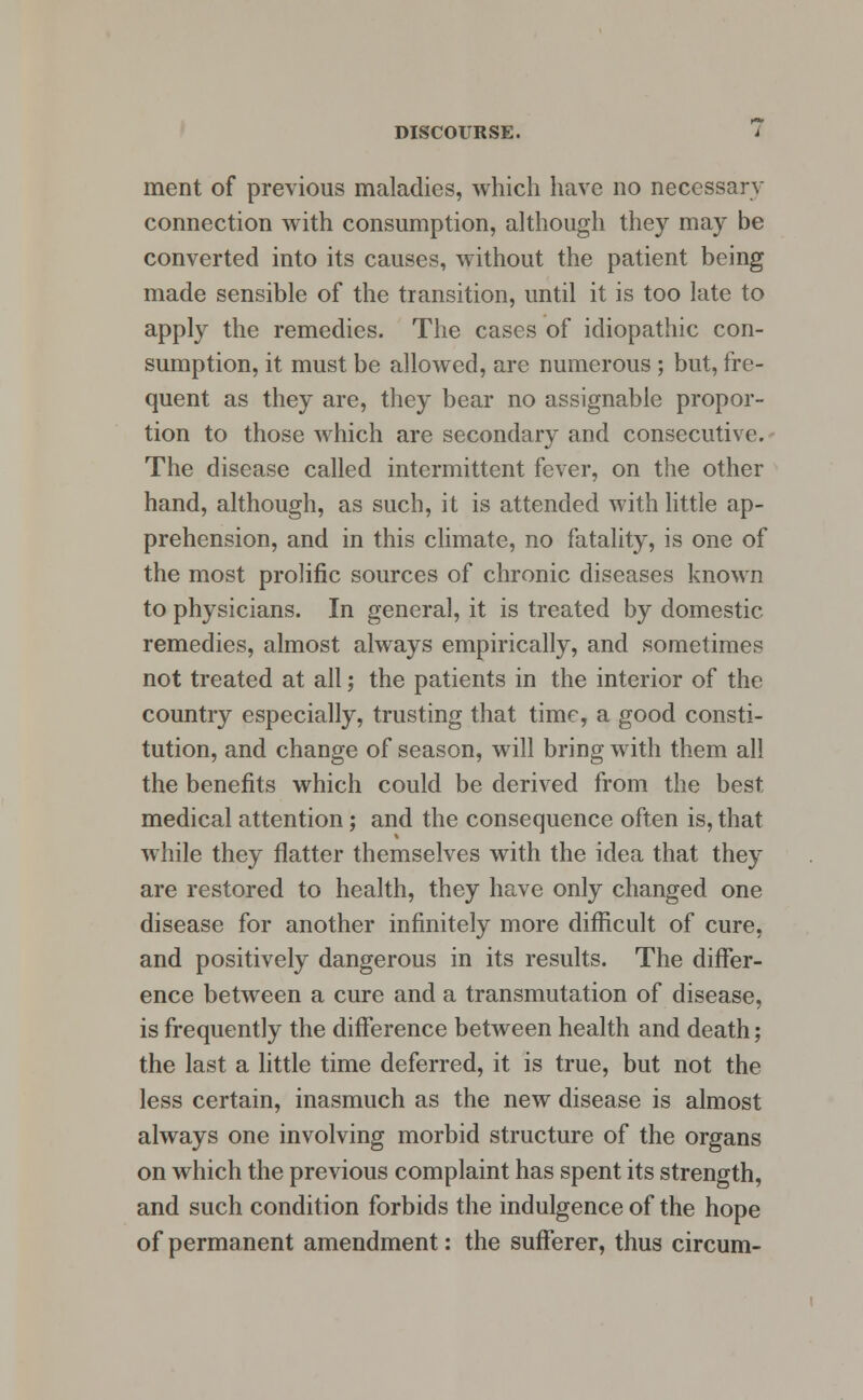 ment of previous maladies, which have no necessarv connection with consumption, although they may be converted into its causes, without the patient being made sensible of the transition, until it is too late to apply the remedies. The cases of idiopathic con- sumption, it must be allowed, are numerous ; but, fre- quent as they are, they bear no assignable propor- tion to those which are secondary and consecutive. The disease called intermittent fever, on the other hand, although, as such, it is attended with little ap- prehension, and in this climate, no fatality, is one of the most prolific sources of chronic diseases known to physicians. In general, it is treated by domestic- remedies, almost always empirically, and sometimes not treated at all; the patients in the interior of the country especially, trusting that time, a good consti- tution, and change of season, will bring with them all the benefits which could be derived from the best medical attention; and the consequence often is, that while they flatter themselves with the idea that they are restored to health, they have only changed one disease for another infinitely more difficult of cure, and positively dangerous in its results. The differ- ence between a cure and a transmutation of disease, is frequently the difference between health and death; the last a little time deferred, it is true, but not the less certain, inasmuch as the new disease is almost always one involving morbid structure of the organs on which the previous complaint has spent its strength, and such condition forbids the indulgence of the hope of permanent amendment: the sufferer, thus circum-
