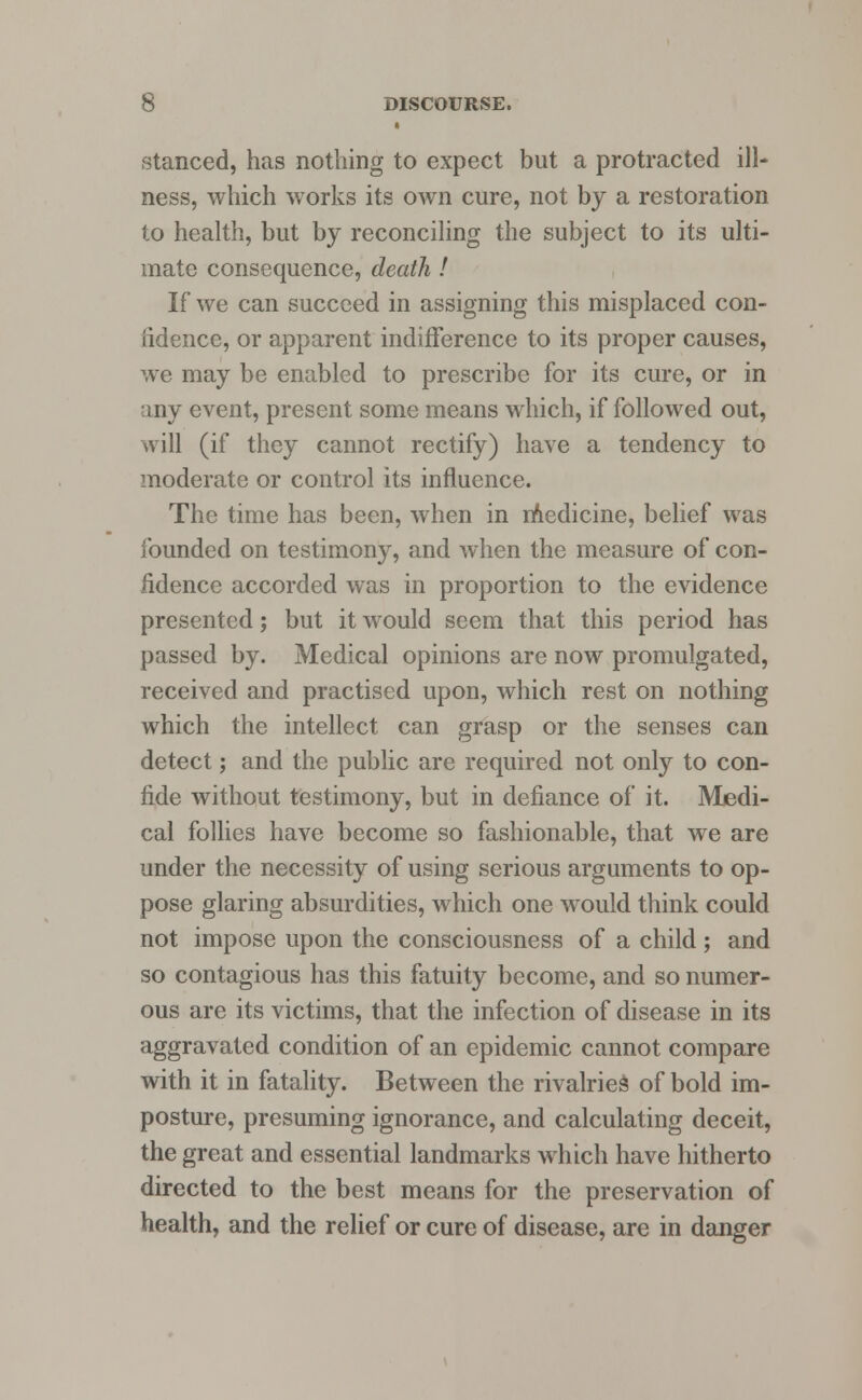 stanced, has nothing to expect but a protracted ill- ness, which works its own cure, not by a restoration to health, but by reconciling the subject to its ulti- mate consequence, death ! If we can succeed in assigning this misplaced con- fidence, or apparent indifference to its proper causes, we may be enabled to prescribe for its cure, or in any event, present some means which, if followed out, will (if they cannot rectify) have a tendency to moderate or control its influence. The time has been, when in medicine, belief was founded on testimony, and when the measure of con- fidence accorded was in proportion to the evidence presented; but it would seem that this period has passed by. Medical opinions are now promulgated, received and practised upon, which rest on nothing which the intellect can grasp or the senses can detect; and the public are required not only to con- fide without testimony, but in defiance of it. Medi- cal follies have become so fashionable, that we are under the necessity of using serious arguments to op- pose glaring absurdities, which one would think could not impose upon the consciousness of a child ; and so contagious has this fatuity become, and so numer- ous are its victims, that the infection of disease in its aggravated condition of an epidemic cannot compare with it in fatality. Between the rivalries of bold im- posture, presuming ignorance, and calculating deceit, the great and essential landmarks which have hitherto directed to the best means for the preservation of health, and the relief or cure of disease, are in danger