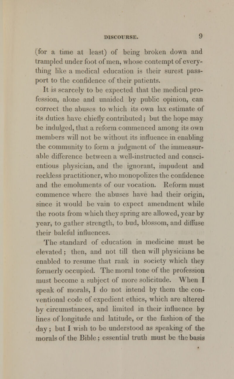 for a time at least) of being broken down and trampled under foot of men, whose contempt of every- thing like a medical education is their surest pass- port to the confidence of their patients. It is scarcely to be expected that the medical pro- fession, alone and unaided by public opinion, can correct the abuses to which its own lax estimate of its duties have chiefly contributed; but the hope may be indulged, that a reform commenced among its own members will not be without its influence in enabling the community to form a judgment of the immeasur- able difference between a well-instructed and consci- entious physician, and the ignorant, impudent and reckless practitioner, who monopolizes the confidence and the emoluments of our vocation. Reform must commence where the abuses have had their origin, since it would be vain to expect amendment while the roots from which they spring are allowed, year by year, to gather strength, to bud, blossom, and diffuse their baleful influences. The standard of education in medicine must be elevated; then, and not till then will physicians be enabled to resume that rank in society which they formerly occupied. The moral tone of the profession must become a subject of more solicitude. When I speak of morals, I do not intend by them the con- ventional code of expedient ethics, which are altered by circumstances, and limited in their influence by lines of longitude and latitude, or the fashion of the day; but I wish to be understood as speaking of the morals of the Bible ; essential truth must be the basis