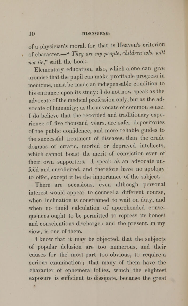 of a physician's moral, for that is Heaven's criterion of character.— They are my people, children who will not lie saith the book. Elementary education, also, which alone can give promise that the pupil can make profitable progress in medicine, must be made an indispensable condition to his entrance upon its study: I do not now speak as the advocate of the medical profession only, but as the ad- vocate of humanity; as the advocate of common sense. I do believe that the recorded and traditionary expe- rience of five thousand years, are safer depositories of the public confidence, and more reliable guides to the successful treatment of diseases, than the crude dogmas of erratic, morbid or depraved intellects, which cannot boast the merit of conviction even of their own supporters. I speak as an advocate un- fee'd and unsolicited, and therefore have no apology to offer, except it be the importance of the subject. There are occasions, even although personal interest would appear to counsel a different course, when inclination is constrained to wait on duty, and when no timid calculation of apprehended conse- quences ought to be permitted to repress its honest and conscientious discharge ; and the present, in my view, is one of them. I know that it may be objected, that the subjects of popular delusion are too numerous, and their causes for the most part too obvious, to require a serious examination; that many of them have the character of ephemeral follies, which the slightest exposure is sufficient to dissipate, because the great