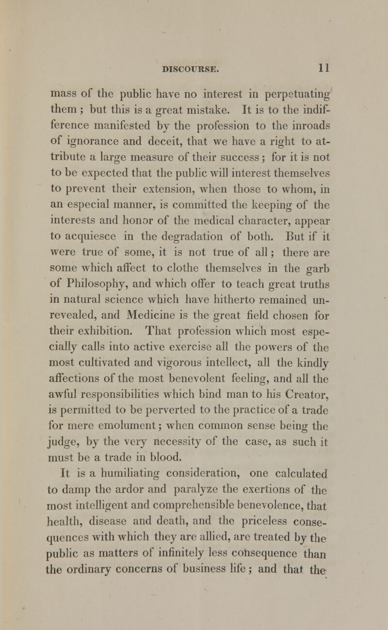 mass of the public have no interest in perpetuating them ; but this is a great mistake. It is to the indif- ference manifested by the profession to the inroads of ignorance and deceit, that we have a right to at- tribute a large measure of their success ; for it is not to be expected that the public will interest themselves to prevent their extension, when those to whom, in an especial manner, is committed the keeping of the interests and honor of the medical character, appear to acquiesce in the degradation of both. But if it were true of some, it is not true of all; there are some which affect to clothe themselves in the garb of Philosophy, and which offer to teach great truths in natural science which have hitherto remained un- revealed, and Medicine is the great field chosen for their exhibition. That profession which most espe- cially calls into active exercise all the powers of the most cultivated and vigorous intellect, all the kindly affections of the most benevolent feeling, and all the awful responsibilities which bind man to his Creator, is permitted to be perverted to the practice of a trade for mere emolument; when common sense being the judge, by the very necessity of the case, as such it must be a trade in blood. It is a humiliating consideration, one calculated to damp the ardor and paralyze the exertions of the most intelligent and comprehensible benevolence, that health, disease and death, and the priceless conse- quences with which they are allied, are treated by the public as matters of infinitely less consequence than the ordinary concerns of business life; and that the