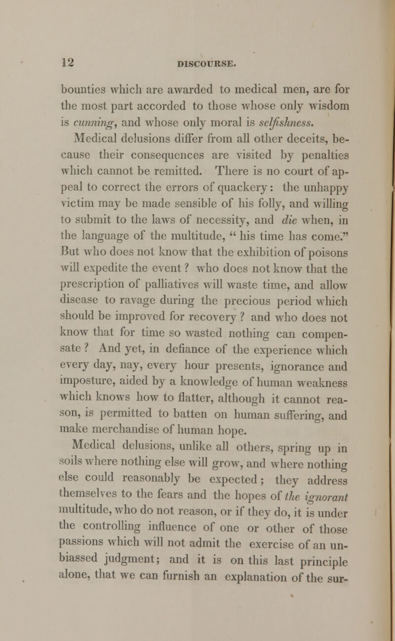 bounties which are awarded to medical men, are for the most part accorded to those whose only wisdom is canning, and whose only moral is selfislmess. Medical delusions differ from all other deceits, be- cause their consequences are visited by penalties which cannot be remitted. There is no court of ap- peal to correct the errors of quackery: the unhappy victim may be made sensible of his folly, and willing to submit to the laws of necessity, and die when, in the language of the multitude,  his time has come. But who does not know that the exhibition of poisons will expedite the event ? who does not know that the prescription of palliatives will waste time, and allow disease to ravage during the precious period which should be improved for recovery ? and who does not know that for time so wasted nothing can compen- sate ? And yet, in defiance of the experience which every day, nay, every hour presents, ignorance and imposture, aided by a knowledge of human weakness which knows how to flatter, although it cannot rea- son, is permitted to batten on human suffering, and make merchandise of human hope. Medical delusions, unlike all others, spring up in soils where nothing else will grow, and where nothing else could reasonably be expected; they address themselves to the fears and the hopes of the ignorant multitude, who do not reason, or if they do, it is under the controlling influence of one or other of those passions which will not admit the exercise of an un- biassed judgment; and it is on this last principle alone, that we can furnish an explanation of the sur-