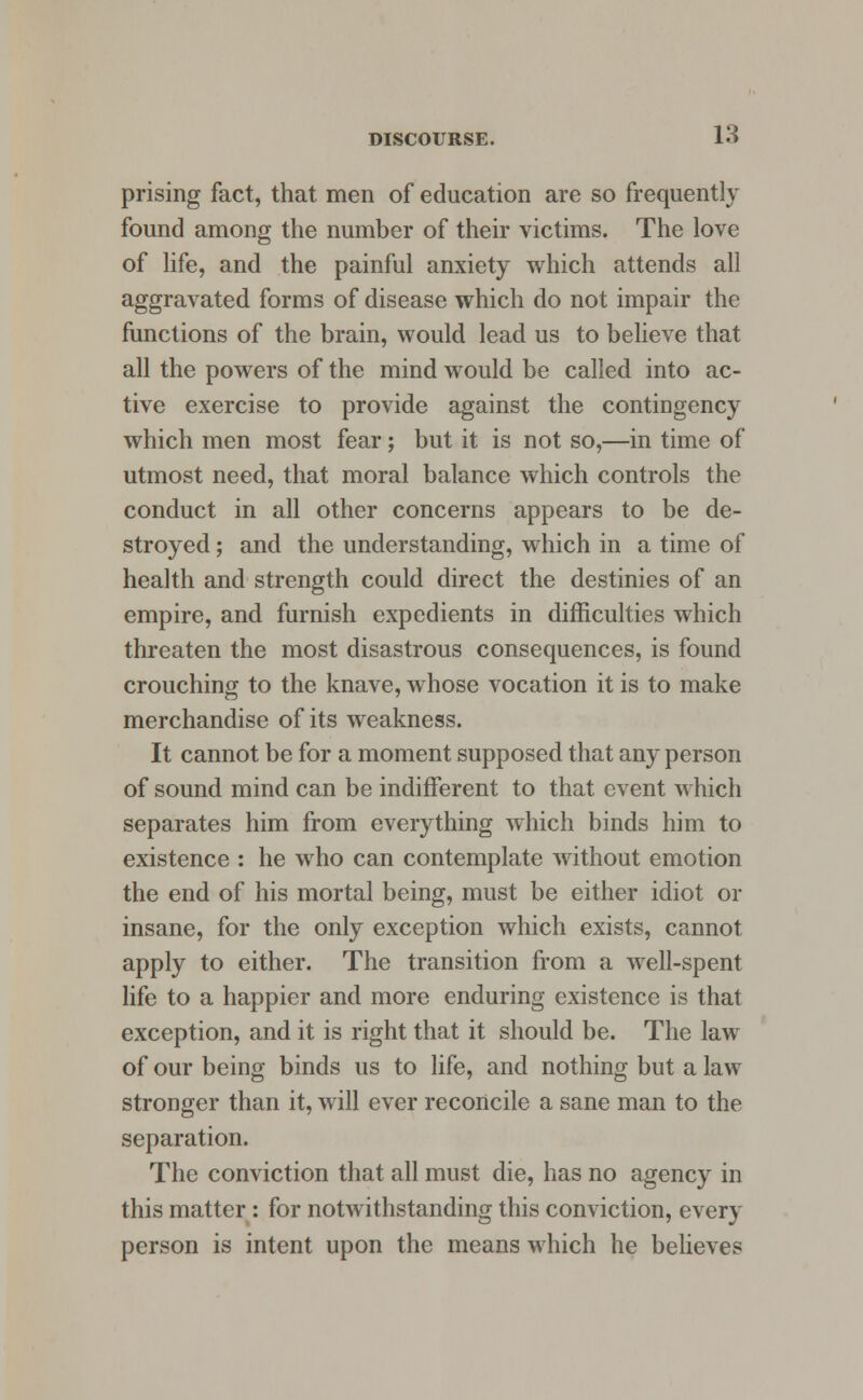 prising fact, that men of education are so frequently found among the number of their victims. The love of life, and the painful anxiety which attends all aggravated forms of disease which do not impair the functions of the brain, would lead us to believe that all the powers of the mind would be called into ac- tive exercise to provide against the contingency which men most fear; but it is not so,—in time of utmost need, that moral balance which controls the conduct in all other concerns appears to be de- stroyed ; and the understanding, which in a time of health and strength could direct the destinies of an empire, and furnish expedients in difficulties which threaten the most disastrous consequences, is found crouching to the knave, whose vocation it is to make merchandise of its weakness. It cannot be for a moment supposed that any person of sound mind can be indifferent to that event which separates him from everything which binds him to existence : he who can contemplate without emotion the end of his mortal being, must be either idiot or insane, for the only exception which exists, cannot apply to either. The transition from a well-spent life to a happier and more enduring existence is that exception, and it is right that it should be. The law of our being binds us to life, and nothing but a law stronger than it, will ever reconcile a sane man to the separation. The conviction that all must die, has no agency in this matter: for notwithstanding this conviction, every person is intent upon the means which he believes