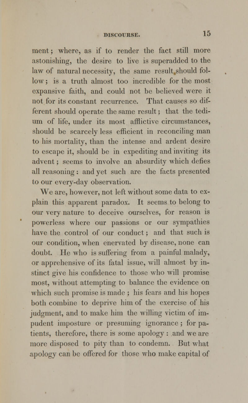 ment; where, as if to render the fact still more astonishing, the desire to live is superadded to the law of natural necessity, the same result.should fol- low ; is a truth almost too incredible for the most expansive faith, and could not be believed were it not for its constant recurrence. That causes so dif- ferent should operate the same result; that the tedi- um of life, under its most afflictive circumstances, should be scarcely less efficient in reconciling man to his mortality, than the intense and ardent desire to escape it, should be in expediting and inviting its advent; seems to involve an absurdity which defies all reasoning: and yet such are the facts presented to our every-day observation. We are, however, not left without some data to ex- plain this apparent paradox. It seems to belong to our very nature to deceive ourselves, for reason is powerless where our passions or our sympathies have the control of our conduct; and that such is our condition, when enervated by disease, none can doubt. He who is suffering from a painful malady, or apprehensive of its fatal issue, will almost by in- stinct give his confidence to those who will promise most, without attempting to balance the evidence on which such promise is made ; his fears and his hopes both combine to deprive him of the exercise of his judgment, and to make him the willing victim of im- pudent imposture or presuming ignorance; for pa- tients, therefore, there is some apology : and we are more disposed to pity than to condemn. But what apology can be offered for those who make capital of