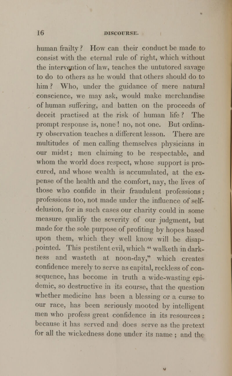 human frailty ? How can their conduct be made to consist with the eternal rule of right, which without the intervention of law, teaches the untutored savage to do to others as he would that others should do to him ? Who, under the guidance of mere natural conscience, we may ask, would make merchandise of human suffering, and batten on the proceeds of deceit practised at the risk of human life ? The prompt response is, none ! no, not one. But ordina- ry observation teaches a different lesson. There are multitudes of men calling themselves physicians in our midst; men claiming to be respectable, and whom the world does respect, whose support is pro- cured, and whose wealth is accumulated, at the ex- pense of the health and the comfort, nay, the lives of those who confide in their fraudulent professions; professions too, not made under the influence of self- delusion, for in such cases our charity could in some measure qualify the severity of our judgment, but made for the sole purpose of profiting by hopes based upon them, which they well know will be disap- pointed. This pestilent evil, which  walketh in dark- ness and wasteth at noon-day, which creates confidence merely to serve as capital, reckless of con- sequence, has become in truth a wide-wasting epi- demic, so destructive in its course, that the question whether medicine has been a blessing or a curse to our race, has been seriously mooted by intelligent men who profess great confidence in its resources ; because it has served and does serve as the pretext for all the wickedness done under its name ; and the