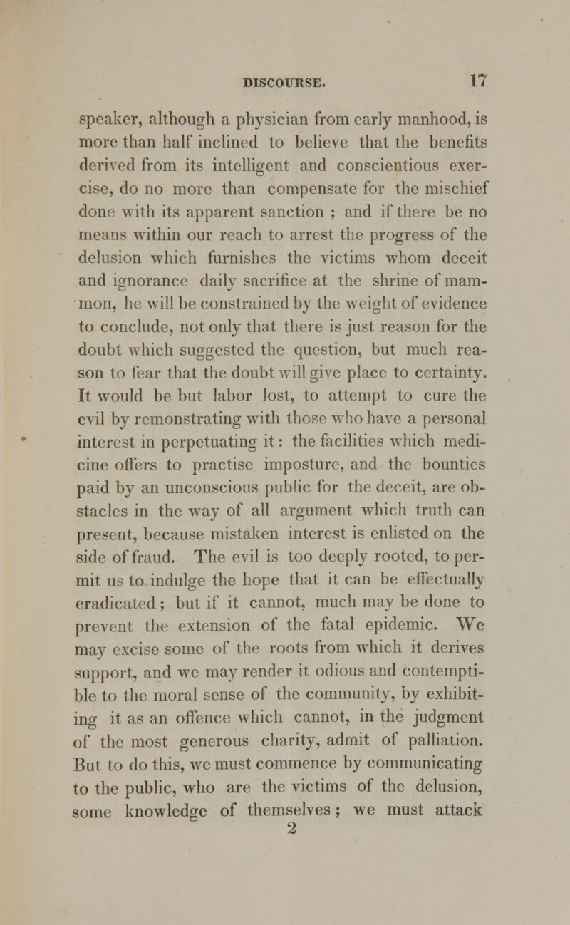 speaker, although a physician from early manhood, is more than half inclined to believe that the benefits derived from its intelligent and conscientious exer- cise, do no more than compensate for the mischief done with its apparent sanction ; and if there be no means within our reach to arrest the progress of the delusion which furnishes the victims whom deceit and ignorance daily sacrifice at the shrine of mam- mon, he will be constrained by the weight of evidence to conclude, not only that there is just reason for the doubt which suggested the question, but much rea- son to fear that the doubt will give place to certainty. It would be but labor lost, to attempt to cure the evil by remonstrating with those who have a personal interest in perpetuating it: the facilities which medi- cine offers to practise imposture, and the bounties paid by an unconscious public for the deceit, are ob- stacles in the way of all argument which truth can present, because mistaken interest is enlisted on the side of fraud. The evil is too deeply rooted, to per- mit us to indulge the hope that it can be effectually eradicated; but if it cannot, much may be done to prevent the extension of the fatal epidemic. We may excise some of the roots from which it derives support, and we may render it odious and contempti- ble to the moral sense of the community, by exhibit- ing it as an offence which cannot, in the judgment of the most generous charity, admit of palliation. But to do this, we must commence by communicating to the public, who are the victims of the delusion, some knowledge of themselves; we must attack