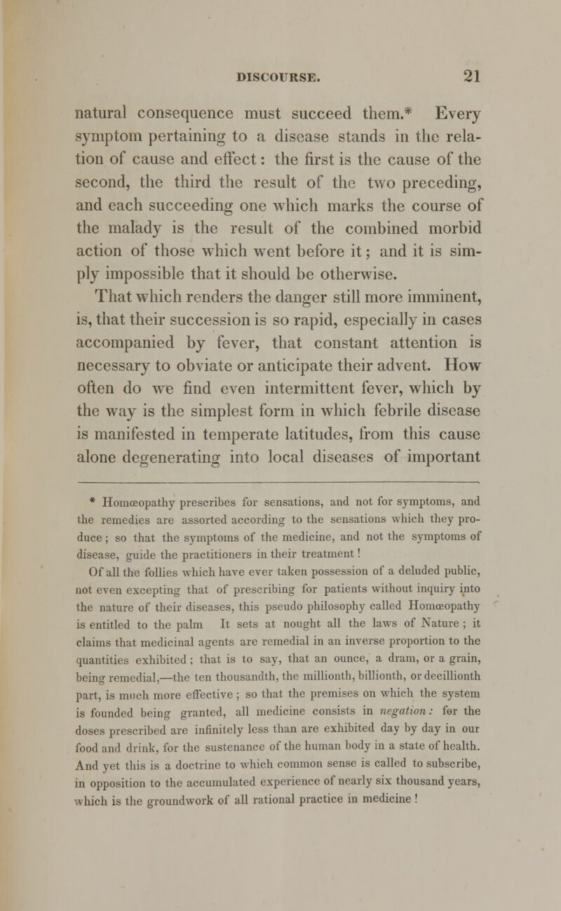 natural consequence must succeed them.* Every symptom pertaining to a disease stands in the rela- tion of cause and effect: the first is the cause of the second, the third the result of the two preceding, and each succeeding one which marks the course of the malady is the result of the combined morbid action of those which went before it; and it is sim- ply impossible that it should be otherwise. That which renders the danger still more imminent, is, that their succession is so rapid, especially in cases accompanied by fever, that constant attention is necessary to obviate or anticipate their advent. How often do we find even intermittent fever, which by the way is the simplest form in which febrile disease is manifested in temperate latitudes, from this cause alone degenerating into local diseases of important * Homoeopathy prescribes for sensations, and not for symptoms, and the remedies are assorted according to the sensations which they pro- duce ; so that the symptoms of the medicine, and not the symptoms of disease, guide the practitioners in their treatment! Of all the follies which have ever taken possession of a deluded public, not even excepting that of prescribing for patients without inquiry into the nature of their diseases, this pseudo philosophy called Homoeopathy is entitled to the palm It sets at nought all the laws of Nature ; it claims that medicinal agents are remedial in an inverse proportion to the quantities exhibited ; that is to say, that an ounce, a dram, or a grain, being remedial,—the ten thousandth, the millionth, billionth, or decillionth part, is much more effective ; so that the premises on which the system is founded being granted, all medicine consists in negation: for the doses prescribed are infinitely less than are exhibited day by day in our food and drink, for the sustenance of the human body in a state of health. And yet this is a doctrine to which common sense is called to subscribe, in opposition to the accumulated experience of nearly six thousand years, which is the groundwork of all rational practice in medicine !