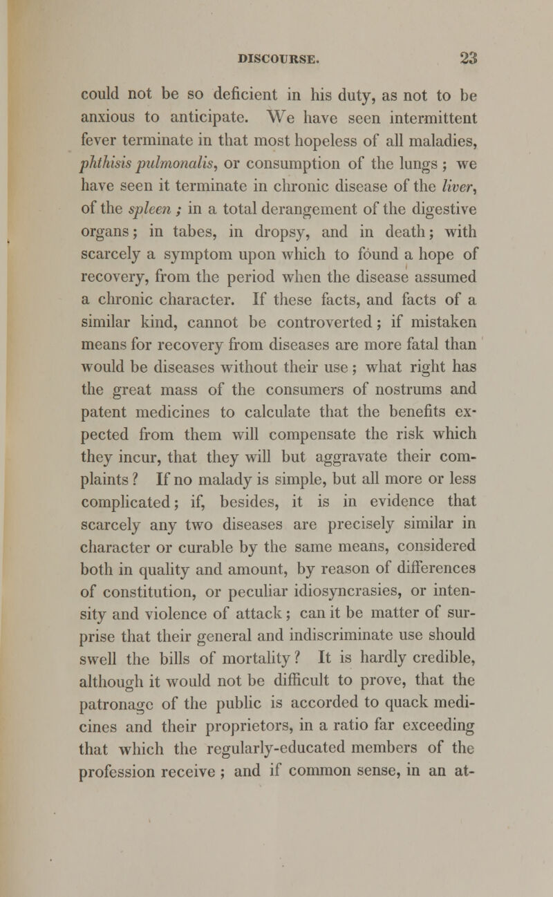 could not be so deficient in his duty, as not to be anxious to anticipate. We have seen intermittent fever terminate in that most hopeless of all maladies, phthisis pulmonalis, or consumption of the lungs ; we have seen it terminate in chronic disease of the liver, of the spleen ; in a total derangement of the digestive organs; in tabes, in dropsy, and in death; with scarcely a symptom upon which to found a hope of recovery, from the period when the disease assumed a chronic character. If these facts, and facts of a similar kind, cannot be controverted; if mistaken means for recovery from diseases are more fatal than would be diseases without their use; what right has the great mass of the consumers of nostrums and patent medicines to calculate that the benefits ex- pected from them will compensate the risk which they incur, that they will but aggravate their com- plaints ? If no malady is simple, but all more or less complicated; if, besides, it is in evidence that scarcely any two diseases are precisely similar in character or curable by the same means, considered both in quality and amount, by reason of differences of constitution, or peculiar idiosyncrasies, or inten- sity and violence of attack; can it be matter of sur- prise that their general and indiscriminate use should swell the bills of mortality ? It is hardly credible, although it would not be difficult to prove, that the patronage of the public is accorded to quack medi- cines and their proprietors, in a ratio far exceeding that which the regularly-educated members of the profession receive ; and if common sense, in an at-