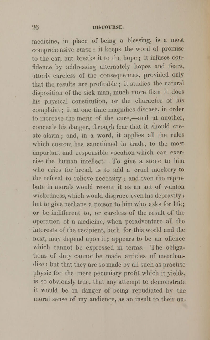medicine, in place of being a blessing, is a most comprehensive curse : it keeps the word of promise to the ear, but breaks it to the hope ; it infuses con- fidence by addressing alternately hopes and fears, utterly careless of the consequences, provided only that the results are profitable ; it studies the natural disposition of the sick man, much more than it does his physical constitution, or the character of his complaint; it at one time magnifies disease, in order to increase the merit of the cure,—and at another, conceals his danger, through fear that it should cre- ate alarm; and, in a word, it applies all the rules which custom has sanctioned in trade, to the most important and responsible vocation which can exer- cise the human intellect. To give a stone to him who cries for bread, is to add a cruel mockery to the refusal to relieve necessity ; and even the repro- bate in morals would resent it as an act of wanton wickedness, which would disgrace even his depravity; but to give perhaps a poison to him who asks for life; or be indifferent to, or careless of the result of the operation of a medicine, when peradventure all the interests of the recipient, both for this world and the next, may depend upon it; appears to be an offence which cannot be expressed in terms. The obliga- tions of duty cannot be made articles of merchan- dise : but that they are so made by all such as practise physic for the mere pecuniary profit which it yields, is so obviously true, that any attempt to demonstrate it would be in danger of being repudiated by the moral sense of my audience, as an insult to their un-