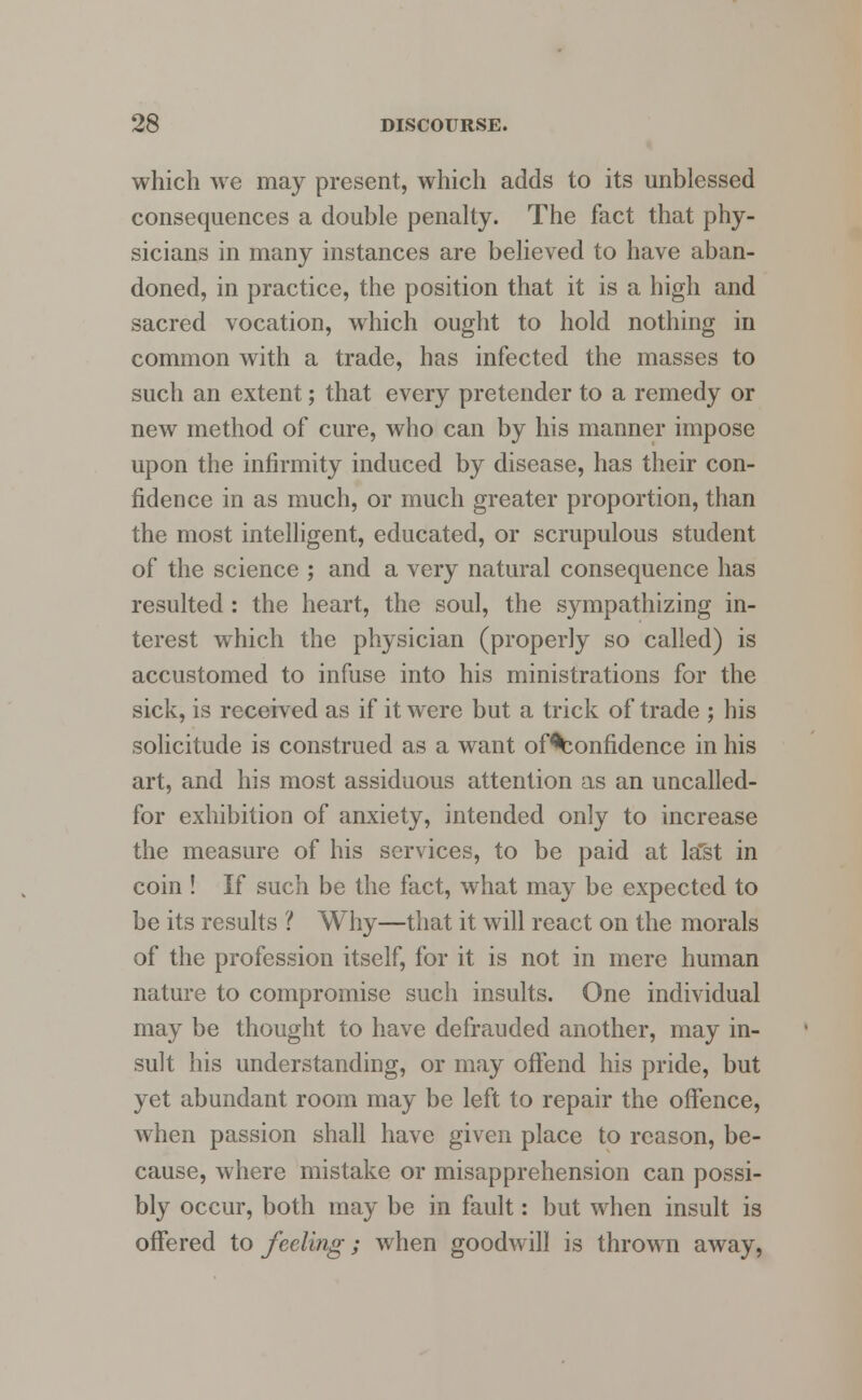 which we may present, which adds to its unblessed consequences a double penalty. The fact that phy- sicians in many instances are believed to have aban- doned, in practice, the position that it is a high and sacred vocation, which ought to hold nothing in common with a trade, has infected the masses to such an extent; that every pretender to a remedy or new method of cure, who can by his manner impose upon the infirmity induced by disease, has their con- fidence in as much, or much greater proportion, than the most intelligent, educated, or scrupulous student of the science ; and a very natural consequence has resulted: the heart, the soul, the sympathizing in- terest which the physician (properly so called) is accustomed to infuse into his ministrations for the sick, is received as if it were but a trick of trade ; his solicitude is construed as a want of^onfidence in his art, and his most assiduous attention as an uncalled- for exhibition of anxiety, intended only to increase the measure of his services, to be paid at last in coin ! If such be the fact, what may be expected to be its results ? Why—that it will react on the morals of the profession itself, for it is not in mere human nature to compromise such insults. One individual may be thought to have defrauded another, may in- sult his understanding, or may offend his pride, but yet abundant room may be left to repair the offence, when passion shall have given place to reason, be- cause, where mistake or misapprehension can possi- bly occur, both may be in fault: but when insult is offered to feeling; when goodwill is thrown away,