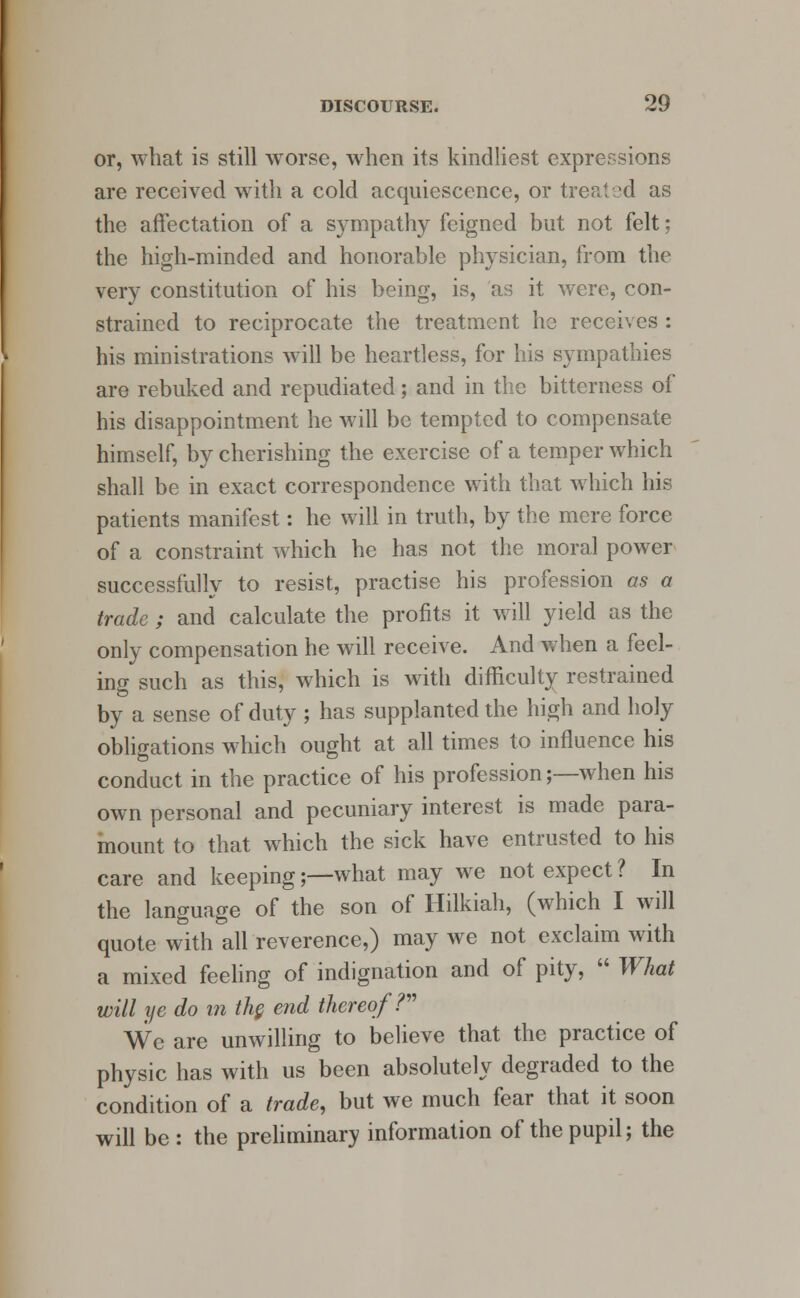 or, what is still worse, when its kindliest expressions are received with a cold acquiescence, or treated as the affectation of a sympathy feigned but not felt; the high-minded and honorable physician, from the very constitution of his being, is, as it were, con- strained to reciprocate the treatment he receives : his ministrations will be heartless, for his sympathies are rebuked and repudiated; and in the bitterness of his disappointment he will be tempted to compensate himself, by cherishing the exercise of a temper which shall be in exact correspondence with that which his patients manifest: he will in truth, by the mere force of a constraint which he has not the moral power successfully to resist, practise his profession as a trade ; and calculate the profits it will yield as the only compensation he will receive. And when a feel- ing such as this, which is with difficulty restrained by a sense of duty ; has supplanted the high and holy obligations which ought at all times to influence his conduct in the practice of his profession;—when his own personal and pecuniary interest is made para- mount to that which the sick have entrusted to his care and keeping;—what may we not expect? In the language of the son of Hilkiah, (which I will quote with all reverence,) may we not exclaim with a mixed feeling of indignation and of pity,  What will ye do in the. end thereof? We are unwilling to believe that the practice of physic has with us been absolutely degraded to the condition of a trade, but we much fear that it soon will be : the preliminary information of the pupil; the