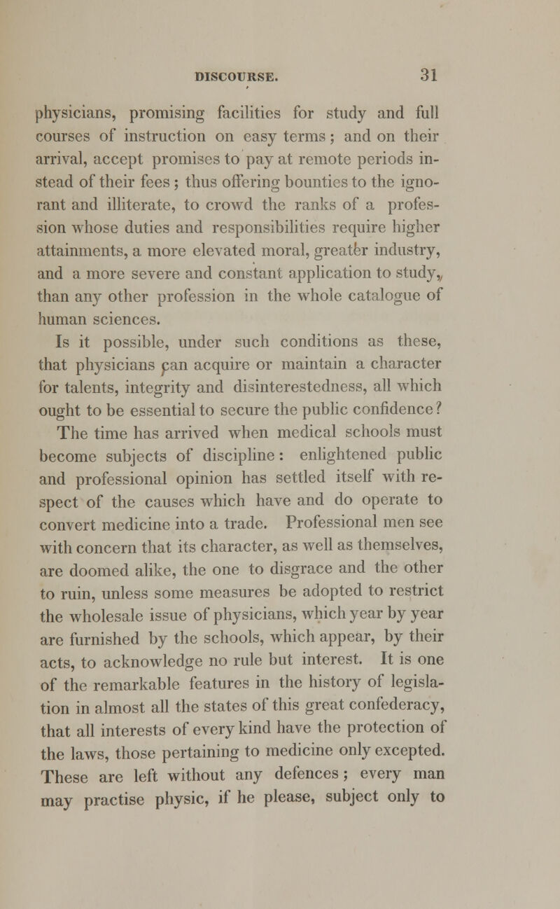 physicians, promising facilities for study and full courses of instruction on easy terms; and on their arrival, accept promises to pay at remote periods in- stead of their fees; thus offering bounties to the igno- rant and illiterate, to crowd the ranks of a profes- sion whose duties and responsibilities require higher attainments, a more elevated moral, greater industry, and a more severe and constant application to study„ than any other profession in the whole catalogue of human sciences. Is it possible, under such conditions as these, that physicians pan acquire or maintain a character for talents, integrity and disinterestedness, all which ought to be essential to secure the public confidence ? The time has arrived when medical schools must become subjects of discipline: enlightened public and professional opinion has settled itself with re- spect of the causes which have and do operate to convert medicine into a trade. Professional men see with concern that its character, as well as themselves, are doomed alike, the one to disgrace and the other to ruin, unless some measures be adopted to restrict the wholesale issue of physicians, which year by year are furnished by the schools, which appear, by their acts, to acknowledge no rule but interest. It is one of the remarkable features in the history of legisla- tion in almost all the states of this great confederacy, that all interests of every kind have the protection of the laws, those pertaining to medicine only excepted. These are left without any defences; every man may practise physic, if he please, subject only to