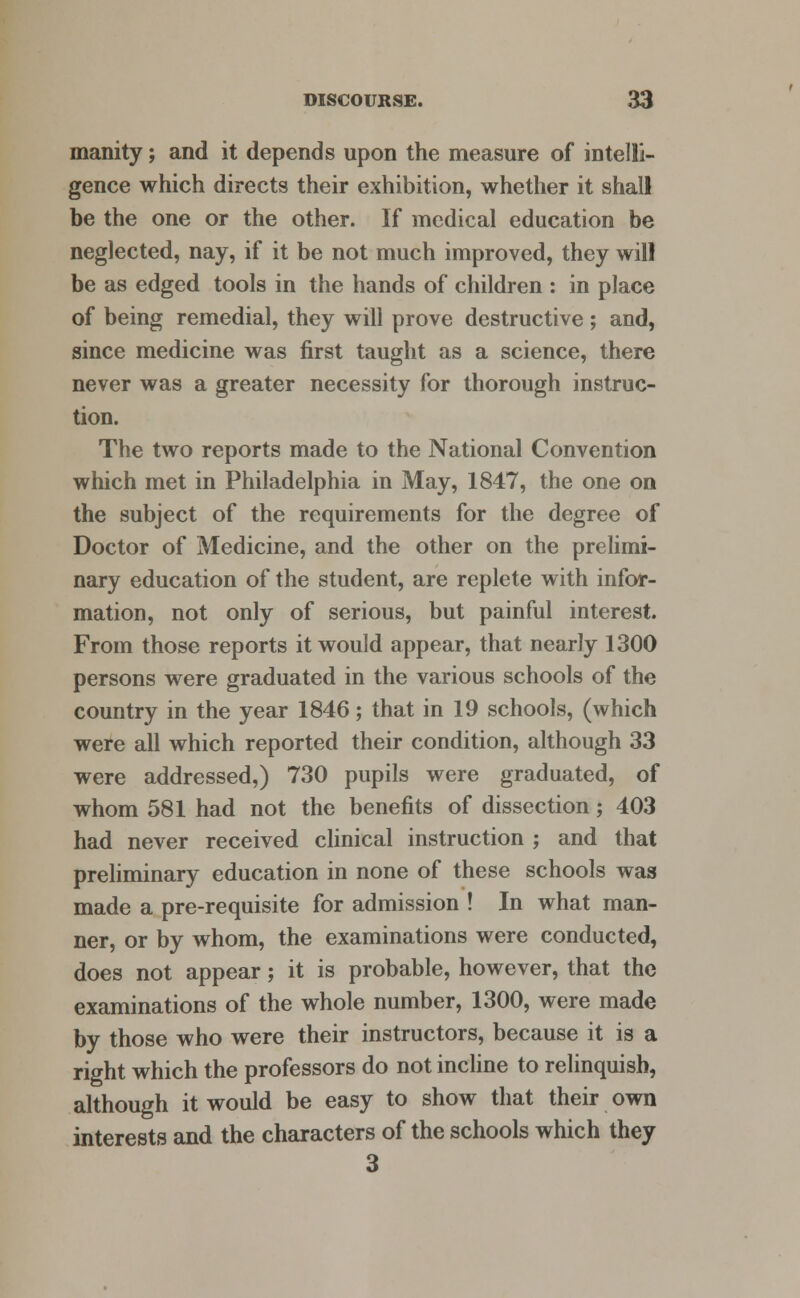 manity; and it depends upon the measure of intelli- gence which directs their exhibition, whether it shall be the one or the other. If medical education be neglected, nay, if it be not much improved, they will be as edged tools in the hands of children : in place of being remedial, they will prove destructive ; and, since medicine was first taught as a science, there never was a greater necessity for thorough instruc- tion. The two reports made to the National Convention which met in Philadelphia in May, 1847, the one on the subject of the requirements for the degree of Doctor of Medicine, and the other on the prelimi- nary education of the student, are replete with infor- mation, not only of serious, but painful interest. From those reports it would appear, that nearly 1300 persons were graduated in the various schools of the country in the year 1846; that in 19 schools, (which were all which reported their condition, although 33 were addressed,) 730 pupils were graduated, of whom 581 had not the benefits of dissection ; 403 had never received clinical instruction ; and that preliminary education in none of these schools was made a pre-requisite for admission ! In what man- ner, or by whom, the examinations were conducted, does not appear; it is probable, however, that the examinations of the whole number, 1300, were made by those who were their instructors, because it is a right which the professors do not incline to relinquish, although it would be easy to show that their own interests and the characters of the schools which they 3