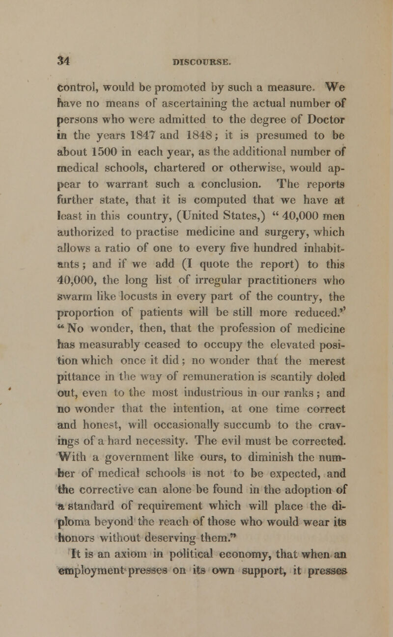 control, would be promoted by such a measure. We have no means of ascertaining the actual number of persons who were admitted to the degree of Doctor in the years 1847 and 1848; it is presumed to be about 1500 in each year, as the additional number of medical schools, chartered or otherwise, would ap- pear to warrant such a conclusion. The reports further state, that it is computed that we have at least in this country, (United States,)  40,000 men authorized to practise medicine and surgery, which allows a ratio of one to every five hundred inhabit- ants ; and if we add (I quote the report) to this 40,000, the long list of irregular practitioners who swarm like locusts in every part of the country, the proportion of patients will be still more reduced.'' u No wonder, then, that the profession of medicine has measurably ceased to occupy the elevated posi- tion which once it did; no wonder that the merest pittance in the way of remuneration is scantily doled out, even to the most industrious in our ranks; and no wonder that the intention, at one time correct and honest, will occasionally succumb to the crav- ings of a hard necessity. The evil must be corrected. With a government like ours, to diminish the num- ber of medical schools is not to be expected, and the corrective can alone be found in the adoption of a standard of requirement which will place the di- ploma beyond the reach of those who would wear its honors without deserving them. It is an axiom in political economy, that when an employment presses on its own support, it presses