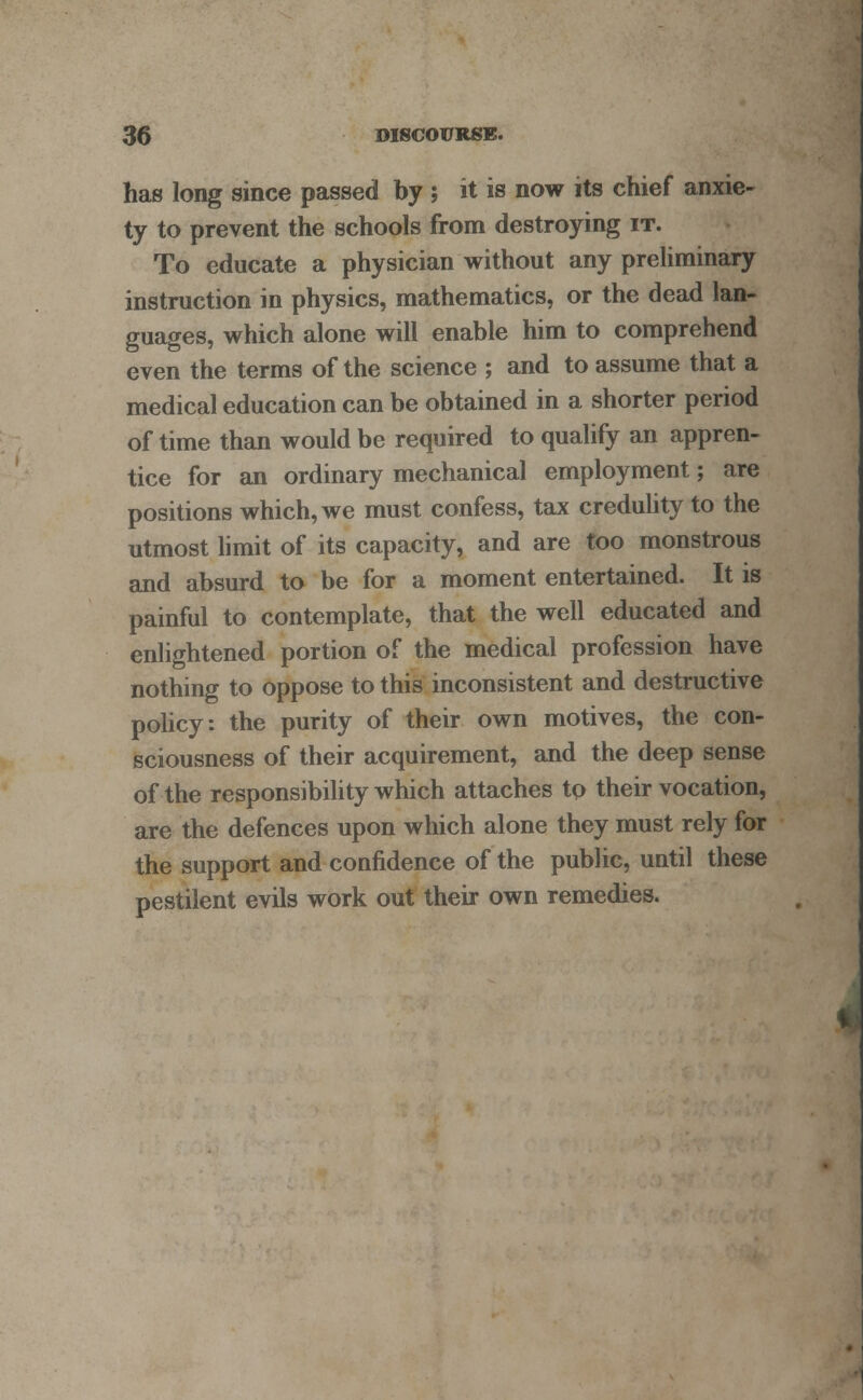 has long since passed by ; it is now its chief anxie- ty to prevent the schools from destroying it. To educate a physician without any preliminary instruction in physics, mathematics, or the dead lan- guages, which alone will enable him to comprehend even the terms of the science ; and to assume that a medical education can be obtained in a shorter period of time than would be required to qualify an appren- tice for an ordinary mechanical employment; are positions which, we must confess, tax credulity to the utmost limit of its capacity, and are too monstrous and absurd to be for a moment entertained. It is painful to contemplate, that the well educated and enlightened portion of the medical profession have nothing to oppose to this inconsistent and destructive policy: the purity of their own motives, the con- sciousness of their acquirement, and the deep sense of the responsibility which attaches to their vocation, are the defences upon which alone they must rely for the support and confidence of the public, until these pestilent evils work out their own remedies.