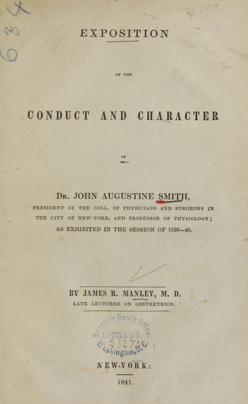 EXPOSITION CONDUCT AND CHARACTER Dr. JOHN AUGUSTINE SMITH, PRESIDENT OF THE COLL. OF PHYSICIANS AND SURGEONS IN THE CITY OF NEW-YORK, AND PROFESSOR OF PHYSIOLOGY; AS EXHIBITED IN THE SESSION OF 1839—40. BY JAMES R. MANLEY, M. D. LATE LECTURER ON OBSTRETRICS. NEW-YORK: 1841.