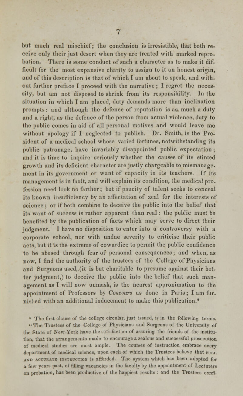 but much real mischief; the conclusion is irresistible, that both re- ceive only their just desert when they are treated with marked repro- bation. There is some conduct of such a character as to make it dif- ficult for the most expansive charity to assign to it an honest origin, and of this description is that of which I am about to speak, and with- out further preface I proceed with the narrative; I regret the neces- sity, but am not disposed to shrink from its responsibility. In the situation in which I am placed, duty demands more than inclination prompts: and although the defence of reputation is as much a duty and a right, as the defence of the person from actual violence, duty to the public comes in aid of all personal motives and would leave me without apology if I neglected to publish. Dr. Smith, is the Pre- sident of a medical school whose varied fortunes, notwithstanding its public patronage, have invariably disappointed public expectation; and it is time to inquire seriously whether the causes of its stinted growth and its deficient character are justly chargeable to mismanage- ment in its government or want of capacity in its teachers. If its management is in fault, and will explain its condition, the medical pro- fession need look no farther; but if paucity of talent seeks to conceal its known insufficiency by an affectation of zeal for the interests of science; or if both combine to deceive the public into the belief that its want of success is rather apparent than real: the public must be benefited by the publication of facts which may serve to direct their judgment. I have no disposition to enter into a controversy with a corporate school, nor with undue severity to criticise their public acts, but it is the extreme of cowardice to permit the public confidence to be abused through fear of personal consequences; and when, as now, I find the authority of the trustees of the College of Physicians and Surgeons used, (it is but charitable to presume against their bet- ter judgment,) to deceive the public into the belief that such man- agement as I will now unmask, is the nearest approximation to the appointment of Professors by Concours as done in Paris; I am fur- nished with an additional inducement to make this publication.* * The first clause of the college circular, just issued, is in the following terms.  The Trustees of the College of Physicians and Surgeons of the University of the State of New-York have the satisfaction of assuring the friends of the institu- tion, that the arrangements made to encourage a zealous and successful prosecution of medical studies are most ample. The courses of instruction embrace every department of medical science, upon each of which the Trustees believe that full and accurate instruction is afforded. The system which has been adopted for a few years past, of filling vacancies in the faculty by the appointment of Lecturers on probation, has been productive of the happiest results : and the Trustees confi-