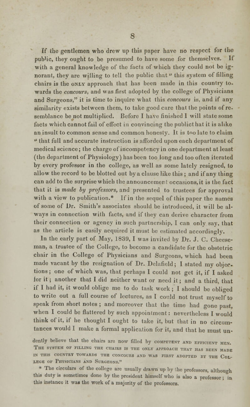 If the gentlemen who drew up this paper have no respect for the pub'ic, they ought to be presumed to have some for themselves. If with a general knowledge of the facts of which they could not be ig- norant, they are willing to tell the public that this system of filling chairs is the only approach that has been made in this country to- wards the concours, and was first adopted by the college of Physicians and Surgeons, it is time to inquire what this concours is, and if any similarity exists between them, to take good care that the points of re- semblance be not multiplied. Before I have finished 1 will state some facts which cannot fail of effect in convincing the publict hat it is alike an insult to common sense and common honesty. It is t^o late to claim  that full and accurate instruction is afforded upon each department of medical science; the charge of incompetency in one department at least (the department of Physiology) has been too long and too often iterated by every professor in the college, as well as some lately resigned, to allow the record to be blotted out by a clause like this ; and if any thing can add to the surprise which the announcement occasions, it is the fact that it is made by professors, and presented to trustees for approval with a view to publication.* If in the sequel of this paper the names of some of Dr. Smith's associates should be introduced, it will be al- ways in connection with facts, and if they can derive character from their connection or agency in such partnership, I can only say, that as the article is easily acquired it must be estimated accordingly. In the early part of May, 1839, I was invited by Dr. J. C. Cheese- man, a trustee of the College, to become a candidate for the obstetric chair in the College of Physicians and Surgeons, which had been made vacant by the resignation of Dr. Delafield; I stated my objec- tions; one of which was, that perhaps I could not get it, if I asked ior it; another that I did neither want or need it; and a third, that if I had it, it would oblige me to do task work; I should be obliged to write out a full course of lectures, as I could not trust myself to speak from short notes ; and moreover that the time had gone past, when I could be flattered by such appointment: nevertheless I would think of it, if he thought I ought to take it, but that in no circum- tances would I make a formal application for it, and that he must un- dently believe that the chairs are now filled by competent and efficient men. The system of filling the chairs is the only approach that has been made IN THIS COUNTRY TOWARDS THE CONCOURS AND WAS FIRST ADOPTED BY THE COL- LEGE of Physicians and Surgeons. * The circulars of the college are usually drawn up by he professors, although this duty is sometimes done by the president himself who is also a professor; in this instance it was the work of a majority of the professors..