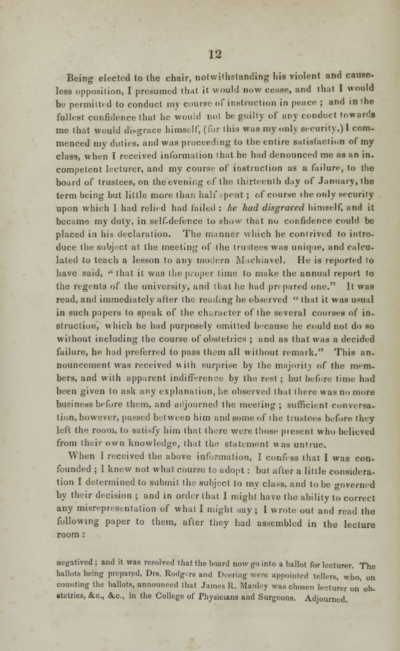 Being elected to the chair, notwithstanding his violent and cause- less opposition, I presumed lhat it would now cease, and that I would be permitted to conduct my course of instruction in peace ; and in the fullest confidence that he would not be guilty of any conduct towards me that would disgrace himself, (for this was my only security,) I com- menced my duties, and was proceeding to the entire satisfaction of my class, when I received information that he had denounced me as an in- competent lecturer, and my course of instruction as a failure, to the board of trustees, on the evening of the thirteenth day of January, the term being but little more than half spent ; of course the only security upon which I had relied had tailed : he had disgraced himself, and it became my duty, in self-defence to show that no confidence could be placed in his declaration. The manner which he contrived to intro- duce the subject at the meeting of the trustees was unique, and calcu- lated to teach a lesson to any modern Machiavel. He is reported to have said,  that it was the proper time to make the annual report to the regents of the university, and that he had prepared one. It was read, and immediately after the reading he observed  that it was usual in such papers to speak of the character of the several courses of in- struction, which he had purposely omitted because he could not do so without including the course of obstetrics ; and as that was a decided failure, he had preferred to pass them all without remark. This an- nouncement was received with surprise by the majority of the mem- bers, and with apparent indifference by the rest ; but before time had been given to ask any explanation, he observed that there was no more business before them, and adjourned the meeting; sufficient conversa- tion, however, passed between him and some of the trustees before they left the room, to satisfy him that there were those present who believed from their own knowledge, that the statement was untrue. When 1 received the above information, I confess that I was con- founded ; I knew not what course to adopt: but after a little considera- tion I determined to submit the subject to my class, and to be governed by their decision ; and in order that I might have the ability to correct any misrepresentation of what I might say ; I wrote out and read the following paper to them, after they had assembled in the lecture room : negatived ; and it was resolved that the board now go into a ballot for lecturer. The ballots being prepared, Drs. Rodgurs and Dcering were appointed tellers, who, on counting the ballots, announced that James R. Manl^y was chosen lecturer on' ob- stetrics, &.C., &c., in the College of Physicians and Surgeons. Adjourned.