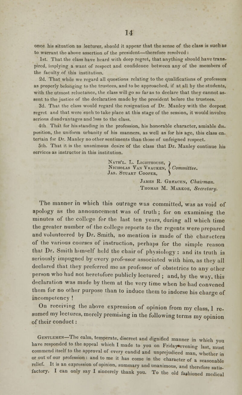 onoe his situation as lecturer, should it appear that the sense of the class is suchao to warrant the above assertion of the president—therefore resolved : 1st. That the class have heard with deep regret, that anything should have trans- pired, implying a want of respect and confidence between any of the members of the faculty of this institution. 2d. That while we regard all questions relating to the qualifications of professors as properly belonging to the trustees, and to be approached, if at all by the students, with the utmost reluctance, the class will go so far as to declare that they cannot as- sent to the justice of the declaration made by the president before the trustees. 3d. That, the class would regard the resignation of Dr. Manley with the deepest regret and that were such to take place at this stage of the session, it would involve serious disadvantages and loss to the class. 4th. That for his standing in the profession, his honorable character, amiable dis. position, the uniform urbanity of his manners, as well as for his age, this class en- tertain for Dr. Manley no other sentiments than those of unfeigned respect. 5th. That it is the unanimous desire of the class that Dr. Manley continue his services as instructor in this institution. Nath'l. L. Lighthouse, } Nicholas Van Vrauken, > Committee. Jas. Stuart CoorER, ) James R. Greacen, Chairman. Thomas M. Markoe, Secretary. The manner in which this outrage was committed, was as void of apology as the announcement was of truth; for on examining the minutes of the college for the last ten years, during all which time the greater number of the college reports to the regents were prepared and volunteered by Dr. Smith, no mention is made of the characters of the various courses of instruction, perhaps for the simple reason that Dr. Smith himself held the chair of physiology : and its truth is seriously impugned by every professor associated with him, as they all declared that they preferred me us professor of obstetrics to any other person who had not heretofore publicly lectured ; and, by the way, this declaration was made by them at the very time when he had convened them for no other purpose than to induce them to indorse his charge of incompetency ! On receiving the above expression of opinion from my class, 1 re- sumed my lectures, merely premising in the following terms my opinion of their conduct: Gentlemen—The calm, temperate, discreet and dignified manner in which you have responded to the appeal which I made to you on Friday-evening last, must commend itself to the approval of every candid and unprejudiced man, whether in or out of our profession: and to me it has come in the character of a' seasonable relief. It is an expression of opinion, summary and unanimous, and therefore satis factory. I can only say I sincerely thank you. To the old fashioned medical