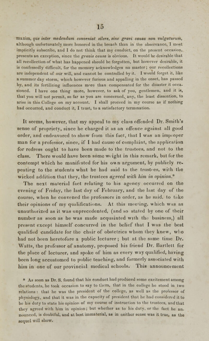 maxim, que inter medendum conveniat silere, sine gram causa non vulgaturum, although unfortunately more honored in the breach than in the observance, I most implicitly subscribe, and I do not think that my conduct, on the present occasion, presents an exception, since the gravis causa is obvious. It would be desirable that all recollection of what has happened should be forgotten, but however desirable, it is confessedly difficult, for the memory acknowledges no master; our recollections are independent of our will, and cannot be controlled by it. I would forget it, like a summer day storm, which however furious and appalling in the onset, has passed by, and its fertilizing influences more than compensated for the disaster it occa- sioned. I have one thing more, however, to ask of you, gentlemen, and it is, that you will not permit, so far as you are concerned^ any, the least dissention, to arise in this College on my account. I shall proceed in my course as if nothing had occurred, and conduct it, I tiust, to a satisfactory termination. It seems, however, that my appeal to my class offended Dr. Smith's sense of propriety, since he charged it as an offence against all good order, and endeavored to show from this fact, that I was an improper man for a professor, since, if I had cause of complaint, the application for redress ought to have been made to the trustees, and not to the class. There would have been some Wright in this remark, but for the contempt which he manifested for his own argument, by publicly re. peating to the students what he had said to the trusties, with the wicked addition that they, the trustees agreed with him in opinion* The next material fact relating to his agency occurred on the evening of Friday, the last day of February, and the last day of the course, when he convened the professors in order, as he said, to take their opinions of my qualifications. At this meeting, which was as unauthorized as it was unprecedented, (and so stated by one of their number as soon as he was made acquainted with the business,) all present except himself concurred in the belief that I was the best qualified candidate for the chair of obstetrics whom they knew, who had not been heretofore a public lecturer; but at the same time Dr. Watts, the professor of anatomy, proposed his friend Dr. Bartlett for the place of lecturer, and spoke of him as every way qualified, having been long accustomed to public teaching, and formerly associated with him in one of our provincial medical schools. This announcement * As soon as Dr. S. found that his conduct had produced some excitement among the students, he took occasion to say to them, that in the college he stood in two relations : that he was the president of the college, as well as the professor of physiology, and that it was in the capacity of president that he had considered it to be his duty to state his opinion of my course of instruction to the trustees, and that they agreed with him in opinion; but whether as to his duty, or the fact he an- nounced, is doubtful, and at best immaterial, as in neither sense was it true, as the sequel will show.