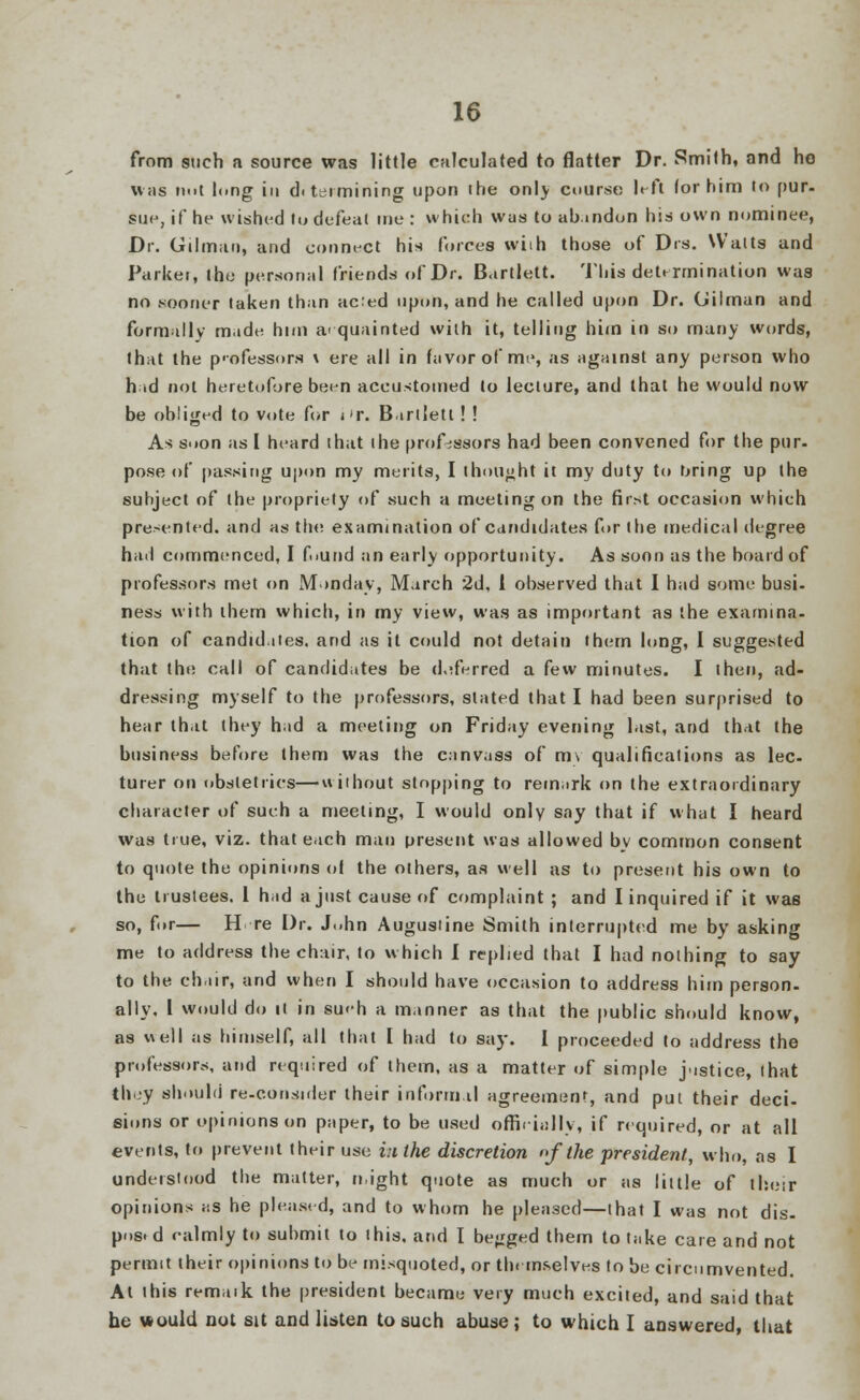 from such a source was little calculated to flatter Dr. Smith, and he was n.it li.ng in diteimining upon the onlj course left (or him to pur. sue, if he wished lu defeat me : which was to abandon his own nominee, Dr. Oilman, and connect his forces wiih those of pis. Walts and Parker, the personal friends of Dr. B.trtlett. This determination was no .sooner laken than acted upon, and he called upon Dr. (Jilman and formally made him acquainted wiih it, telling him in so many words, that the professors \ ere all in favor of me, as against any person who had not heretofore been accustomed to leciure, and that he would now be obliged to vote for i'r. Bartlett ! ! As s>ion as [ heard that ihe professors had been convened for the pur- pose of passing upon my merits, I thought it my duty to bring up the subject of the propriety of such a meeting on the first occasion which presented, and as the examination of candidates for (he medical degree had commenced, I found an early opportunity. As soon as the board of professors met on Monday, March 2d, 1 observed that I had some busi- ness with them which, in my view, was as important as the examina- tion of candidates, and as it could not detain them long, I suggested that the call of candidates be deferred a few minutes. I ihen, ad- dressing myself to the professors, stated that I had been surprised to hear that they had a meeting on Friday evening last, and that the business before them was the canvass of m\ qualifications as lee- turer on obstetrics—without stopping to remark on the extraordinary character of such a meeting, I would only say that if what I heard was true, viz. that each man present was allowed by common consent to quote the opinions of the others, as well as to present his own to the trustees. 1 had a just cause of complaint ; and I inquired if it was so, fur— H re Dr. J.ihn Augustine Smith interrupted me by asking me to address the chair, to which I replied that I had nothing to say to the chair, and when I should have occasion to address him person, ally. I would do it in su«h a manner as that the public should know, as well as himself, all that I had to say. I proceeded to address the professors, and required of them, as a matter of simple justice, that they should re-consider their inform.il agreement, and put their deci- sions or opinions on paper, to be used officially, if required, or at all events, to prevent their use i:i the discretion of the president, who, as I understood the matter, n.ight quote as much or as little of their opinions as he pleased, and to whom he pleased—that I was not dis. pos. d calmly to submit to I his. and I begged them to take care and not permit their opinions to be misquoted, or themselves to be circumvented. At ibis remaik the president became very much excited, and said that he would not sit and listen to such abuse; to which I answered, that