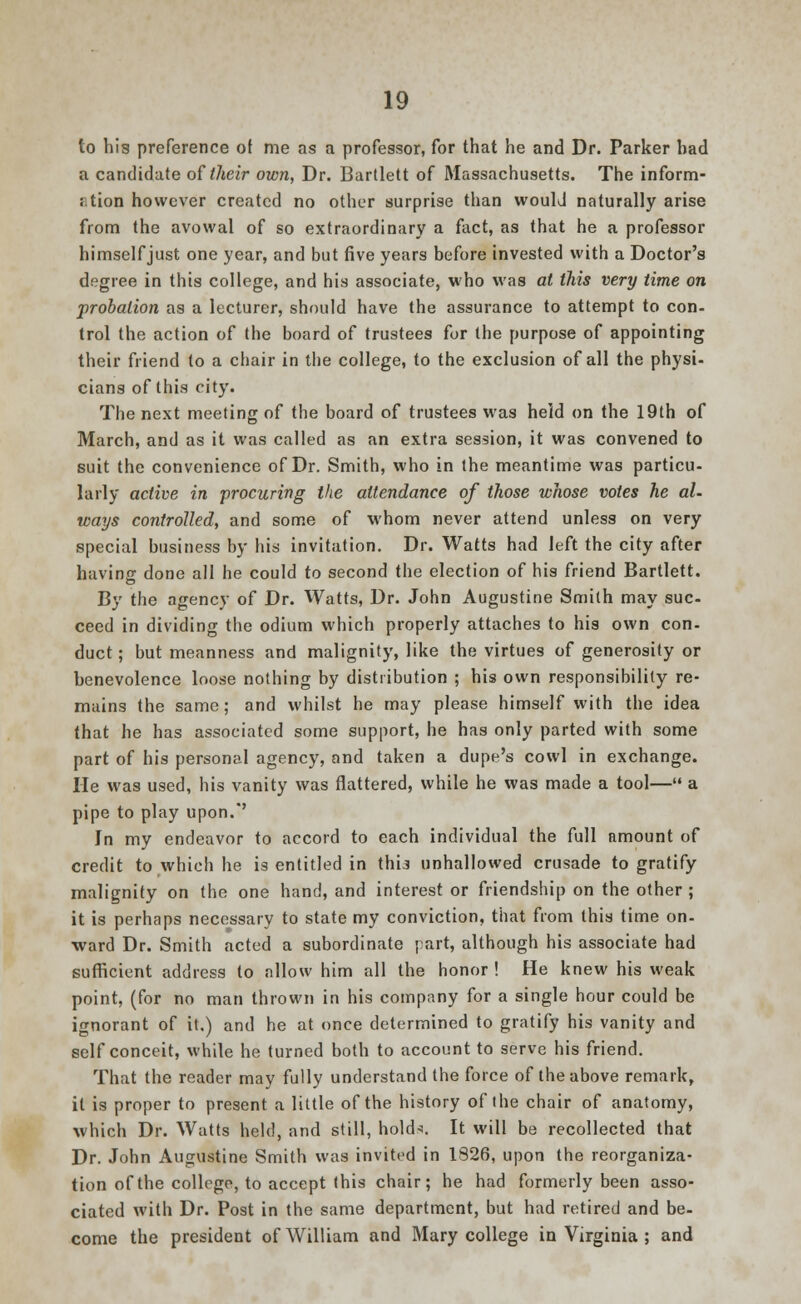 to his preference of me as a professor, for that he and Dr. Parker had a candidate of their own, Dr. Bartlett of Massachusetts. The inform- ation however created no other surprise than woulJ naturally arise from the avowal of so extraordinary a fact, as that he a professor himself just one year, and but five years before invested with a Doctor's degree in this college, and his associate, who was at this very time on probation as a lecturer, should have the assurance to attempt to con- trol the action of the board of trustees for the purpose of appointing their friend to a chair in the college, to the exclusion of all the physi- cians of this city. The next meeting of the board of trustees was held on the 19th of March, and as it was called as an extra session, it was convened to suit the convenience of Dr. Smith, who in the meantime was particu- larly active in procuring the attendance of those whose votes he al- ways controlled, and some of whom never attend unless on very special business by his invitation. Dr. Watts had left the city after having done all he could to second the election of his friend Bartlett. By the agency of Dr. Watts, Dr. John Augustine Smith may suc- ceed in dividing the odium which properly attaches to his own con- duct ; but meanness and malignity, like the virtues of generosity or benevolence loose nothing by distribution ; his own responsibility re- mains the same; and whilst he may please himself with the idea that he has associated some support, he has only parted with some part of his personal agency, and taken a dupe's cowl in exchange. He was used, his vanity was flattered, while he was made a tool— a pipe to play upon.' In my endeavor to accord to each individual the full amount of credit to which he is entitled in thi3 unhallowed crusade to gratify malignity on the one hand, and interest or friendship on the other ; it is perhaps necessary to state my conviction, that from this time on- ward Dr. Smith acted a subordinate part, although his associate had sufficient address to allow him all the honor ! He knew his weak point, (for no man thrown in his company for a single hour could be ignorant of it.) and he at once determined to gratify his vanity and self conceit, while he turned both to account to serve his friend. That the reader may fully understand the force of the above remark, it is proper to present a little of the history of the chair of anatomy, which Dr. Watts held, and still, hold*. It will be recollected that Dr. John Augustine Smith was invited in 1S26, upon the reorganiza- tion of the college, to accept this chair; he had formerly been asso- ciated with Dr. Post in the same department, but had retired and be- come the president of William and Mary college in Virginia ; and