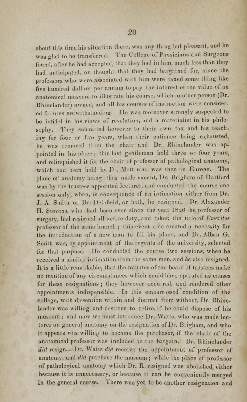 about this time his situation there, was any thing but pleasant, and he was glad to be transferred. The College of Physicians and Surgeons found, after he had accepted, that they had in him, much less than they had anticipated, or thought that they hud bargained for, since the professors who were associated with him were taxed some thing like five hundred dollars per annum to pay the interest of the value of an anatomical museum to illustrate his course, which another person (Dr. Rhinelander) owned, and all his courses of ins!ruction were consider- ed failures notwithstanding. He was moreover strongly suspected to be infidel in his views of revelation, and a materialist in his philo- sophy. They submitted however to their own tax and his teach, ing for four or five years, when their patience being exhausted, he was removed from the chair and Dr. Rhinelander was ap- pointed in his place ; this last gentleman held three or four years, and relinquished it for the chair of professor of pathological anatomy, which had been held by Dr. Mott who was then in Europe. The place of anatomy being thus made vacant, Dr. Brigham of Hartford was by the trustees appointed lecturer, and conducted the course one session only, when, in consequence of an intinntion either from Dr. J. A. Smith or Dr. Delafield, or both, he resigned. Dr. Alexander H. Stevens, who had been ever since the year 1826 the professor of surgery, had resigned all active duty, and taken the title of Emeritus professor of the same branch ; this event also created a necessity for the introduction of a new man to fill his place, and Dr. Alban G. Smith was, by appointment of the regents of the university, selected for that purpose. He conducted the course two sessions, when he received a similar intimation from the same men, and he also resigned. It is a little remarkable, that the minutes of the board of trustees make no mention of any circumstances which could have operated as causes for these resignations ; they however occurred, and rendered other appointments indispensible. In this embarrassed condition of the college, with dissention within and distrust from without, Dr. Rhine- lander was willing and desirous to retire, if he could dispose of his museum ; and now we must introduce Dr. Watts, who was made lec- turer on general anatomy on the resignation of Dr. Brigham, and who it appears was willing to become the purchaser, if the chair of the anatomical professor was included in the bargain. Dr. Rhinelander did resign,—Dr. Walts did receive the appointment of professor of anatomy, and did purchase the museum ; while the place of professor • of pathological anatomy which Dr. R. resigned was abolished, either because it is unnecessary, or because it can be conveniently merged in the general course. There was yet to be another resignation and