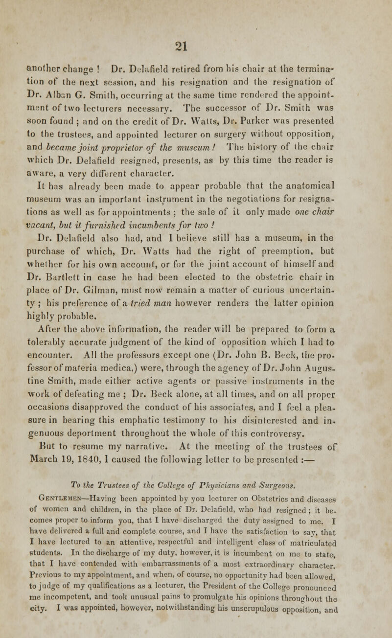 another change ! Dr. Delafield retired from his chair at the termina- tion of the next session, and his resignation and the resignation of Dr. Alban G. Smith, occurring at the same time rendered the appoint- ment of two lecturers necessary. The successor of Dr. Smith was soon found ; and on the credit of Dr. Watts, Dr. Parker was presented to the trustees, and appointed lecturer on surgery without opposition, and became joint proprietor of the museum! The history of the chair which Dr. Delafield resigned, presents, as by this time the reader is aware, a very different character. It has already been made to appear probable that the anatomical museum was an important instrument in the negotiations for resigna- tions as well as for appointments ; the sale of it only made one chair vacant, but it furnished incumbents for two f Dr. Delafield also had, and 1 beiieve still has a museum, in the purchase of which, Dr. Watts had the right of preemption, but whether for his own account, or for the joint account of himself and Dr. Bartlett in case he had been elected to the obstetric chair in place of Dr. Gilman, must now remain a matter of curious uncertain- ty ; his preference of a tried man however renders the latter opinion highly probable. After the above information, the reader will be prepared to form a tolerably accurate judgment of the kind of opposition which I had to encounter. All the professors except one (Dr. John B. Beck, the pro- fessor of materia medica,) were, through the agency of Dr. John Augus- tine Smith, made either active agents or passive instruments in the work of defeating me ; Dr. Beck alone, at all times, and on all proper occasions disapproved the conduct of his associates, and I feel a plea, sure in bearing this emphatic testimony to his disinterested and in- genuous deportment throughout the whole of this controversy. But to resume my narrative. At the meeting of (he trustees of March 19, 1840, 1 caused the following letter to be presented :— To the Trustees of the College of Physicians and Surgeons. Gentlemen—Having been appointed by you lecturer on Obstetrics and diseases of women and children, in the place of Dr. Delafield, who had resigned ; it be- comes proper to inform you, that I have discharged the duty assigned to me. I have delivered a full and complete course, and I have the satisfaction to say, that I have lectured to an attentive, respectful and intelligent class of matriculated students. In the discharge of my duty, however, it is incumbent on me to state, that I have contended with embarrassments of a most extraordinary character. Previous to my appointment, and when, of course, no opportunity had been allowed to judge of my qualifications as a lecturer, the President of the College pronounced me incompetent, and took unusual pains to promulgate his opinions throughout the city. I was appointed, however, notwithstanding his unscrupulous opposition, and