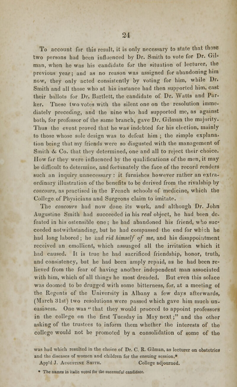 To account for this result, it is only necessary to state that those two persons had been influenced by Dr. Smith to vote for Dr. Gil* man, when he was his candidate for the situation of lecturer, the previous year; and as no reason was assigned for abandoning him now, they only acted consistently by voting for him, while Dr» Smith and all those who at his instance had then supported him, cast their ballots for Dr. Bartlett, the candidate of Dr. Watts and Par- ker. These two votes with the silent one on the resolution imme- diately preceding, and the nine who had supported me, as against both, for professor of the same branch, gave Dr. Gilman the majority. Thus the event proved that he was indebted for his election, mainly to those whose sole design was to defeat him ; the simple explana- tion being that my friends were so disgusted with the management of Smith & Co. that they determined, one and all to reject their choice. How far they were influenced by the qualifications of the men, it may be difficult to determine, and fortunately the face of the record renders such an inquiry unnecessary : it furnishes however rather an extra- ordinary illustration of the benefits to be derived from the rivalship by concours, as practised in the French schools of medicine, which the College of Physicians and Surgeons claim to imitate. The concours had now done its work, and although Dr. John Augustine Smith had succeeded in his real object, he had been de- feated in his ostensible one; he had abandoned his friend, who sue* ceeded notwithstanding, but he had compassed the end for whi;h he had long labored; he had rid himself of me, and his disappointment received an emollient, which assuaged all the irritation which it had caused. It is true he had sacrificed friendship, honor, truth, and consistency, but he had been amply repaid, as he had been re- lieved from the fear of having another independent man associated with him, which of all things he most dreaded. But even this solace was doomed to be drugged with some bitterness, for, at a meeting of the Regents of the University in Albany a few days afterwards, (March 31st) two resolutions were passed which gave him much un- easiness. One was  that they would proceed to appoint professors in the college on the first Tuesday in May next; and the other asking of the trustees to inform them whether the interests of the college would not be promoted by a consolidation of some of tho was had which resulted in the choice of Dr. C. R. Gilman, as lecturer on obstetrics and the diseases of women and children for the ensuing session.* App'd J. Augustine Smith. College adjourned. • The names in italic voted for the successful candidate.