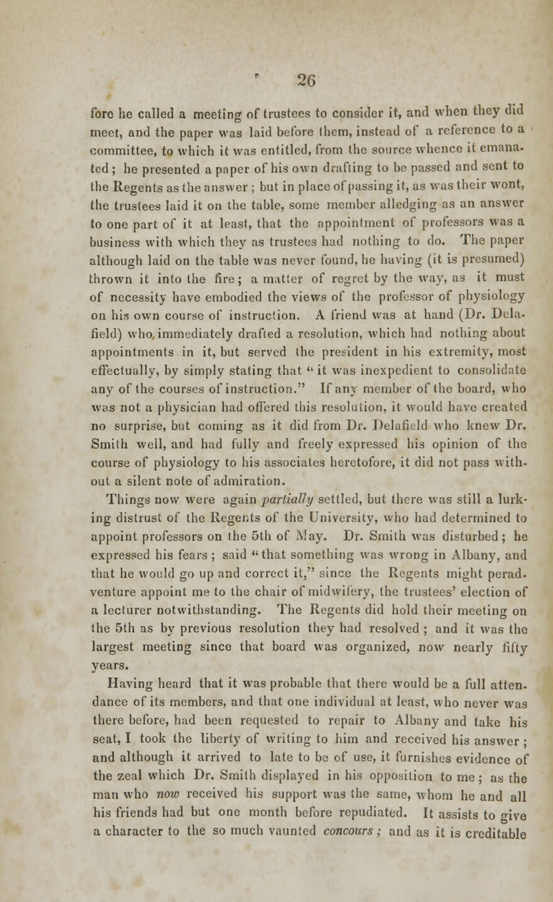 fore he called a meeting of trustees to consider it, and when they did meet, and the paper was laid before them, instead of a reference to a committee, to which it was entitled, from the source whence it emana. ted ; he presented a paper of his own drafting to be passed and sent to the Regents as the answer ; but in place of passing it, as was their wont, the trustees laid it on the table, some member alledging as an answer to one part of it at least, that the appointment of professors was a business with which they as trustees had nothing to do. The paper although laid on the table was never found, he having (it is presumed) thrown it into the fire; a matter of regret by the way, as it must of necessity have embodied the views of the professor of physiology on his own course of instruction. A friend was at hand (Dr. Dela- field) who, immediately drafted a resolution, which had nothing about appointments in it, but served the president in his extremity, most effectually, by simply stating that  it was inexpedient to consolidate any of the courses of instruction. If any member of the board, who was not a physician had offered this resolution, it would have created no surprise, but coming as it did from Dr. Delafield who knew Dr. Smith well, and had fully and freely expressed his opinion of the course of physiology to his associates heretofore, it did not pass with- out a silent note of admiration. Things now were again partially settled, but there was still a lurk- ing distrust of the Regents of the University, who had determined to appoint professors on the 5th of May. Dr. Smith was disturbed; he expressed his fears ; said that something was wrong in Albany, and that he would go up and correct it, since the Regents might perad- venture appoint me to the chair of midwifery, the trustees' election of a lecturer notwithstanding. The Regents did hold their meeting on the 5th as by previous resolution they had resolved ; and it was the largest meetiDg since that board was organized, now nearly fifty years. Having heard that it was probable that there would be a full atten- dance of its members, and that one individual at least, who never was there before, had been requested to repair to Albany and take his seat, I took the liberty of writing to him and received his answer • and although it arrived to late to be of use, it furnishes evidence of the zeal which Dr. Smith displayed in his opposition to me; as the man who now received his support was the same, whom he and all his friends had but one month before repudiated. It assists to give a character to the so much vaunted concours ; and as it is creditable