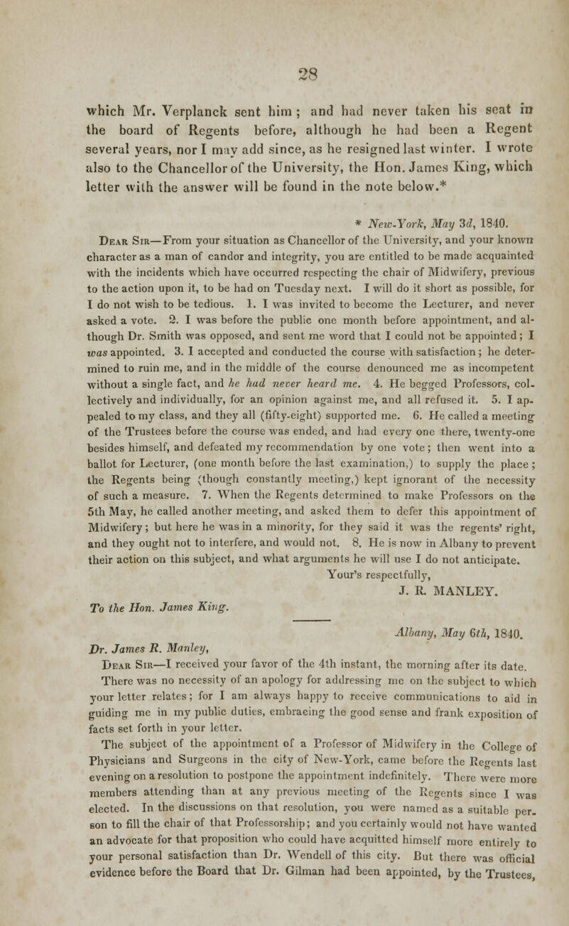 which Mr. Verplanck sent him ; and had never taken his seat in the board of Regents before, although he had been a Regent several years, nor I may add since, as he resigned last winter. I wrote also to the Chancellor of the University, the Hon. James King, which letter with the answer will be found in the note below.* * New-York, May 3d, 1840. Dear Sir—From your situation as Chancellor of the University, and your known character as a man of candor and integrity, you are entitled to be made acquainted with the incidents which have occurred respecting the chair of Midwifery, previous to the action upon it, to be had on Tuesday next. I will do it short as possible, for I do not wish to be tedious. 1. I was invited to become the Lecturer, and never asked a vote. 2. I was before the public one month before appointment, and al- though Dr. Smith was opposed, and sent me word that I could not be appointed; I teas appointed. 3. I accepted and conducted the course with satisfaction ; he deter- mined to ruin me, and in the middle of the course denounced me as incompetent without a single fact, and he had never heard inc. 4. He begged Professors, col- lectively and individually, for an opinion against me, and all refused it. 5. I ap. pealed to my class, and they all (fifty.eight) supported me. 6. He called a meeting of the Trustees before the course was ended, and had every one there, twenty-one besides himself, and defeated my recommendation by one vote; then went into a ballot for Lecturer, (one month before the last examination,) to supply the place ; the Regents being (though constantly meeting,) kept ignorant of the necessity of such a measure. 7. When the Regents determined to make Professors on th« 5th May, he called another meeting, and asked them to defer this appointment of Midwifery; but here he was in a minority, for they said it was the regents' riodit, and they ought not to interfere, and would not. 8. He is now in Albany to prevent their action on this subject, and what arguments he will use I do not anticipate. Your's respectfully, J. R. MANLEY. To the Hon. James King. Albany, May 6th, 1840. Dr. James R. Manley, Dear Sir—I received your favor of the 4th instant, the morning after its date. There was no necessity of an apology for addressing mc on the subject to which your letter relates; for I am always happy to receive communications to aid in guiding me in my public duties, embracing the good sense and frank exposition of facts set forth in your letter. The subject of the appointment of a Professor of Midwifery in the College of Physicians and Surgeons in the city of New-York, came before the Regents last evening on a resolution to postpone the appointment indefinitely. There were more members attending than at any previous meeting of the Regents since I was elected. In the discussions on that resolution, you were named as a suitable per. Bon to fill the chair of that Professorship; and you certainly would not have wanted an advocate for that proposition who could have acquitted himself more entirely to your personal satisfaction than Dr. Wendell of this city. But there was official evidence before the Board that Dr. Gilman had been appointed, by the Trustees