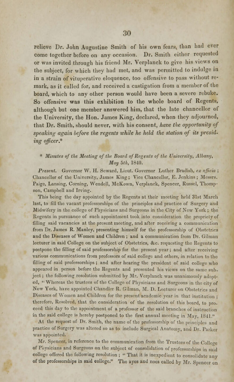 relieve Dr. John Augustine Smith of his own fearp, than had ever come together before on any occasion. Dr. Smith either requested or was invited through his friend Mr. Verplanck to give his views on the subject, for which they had met, and was permitted to indulge in in a strain of vituperative eloquence, too offensive to pass without re- mark, as it called for, and received a castigation from a member of the board, which to any other person would have been a severe rebuke. So offensive was this exhibition to the whole board of Regents, although but one member answered him, that the late chancellor of the University, the Hon. James King, declared, when they adjourned, that Dr. Smith, should never, with his consent, have the opportunity of speaking again before the regents while he held the station of its presid- ing officer* * Minutes of the Meeting of the Board of Regents of the University, Albany, May bth, 1840. Present. Governor W. H. Seward, Lieut. Governor Luther Bradish, ex officio ; Chancellor of the University, James King ; Vice Chancellor, E. Jenkins ; Messrs. Paige, Lansing, Corning, Wendell, McKown, Verplanck, Spencer, Russel, Thomp- son, Campbell and Irving. This being the day appointed by the Regents at their meeting held 31st March last, to fill the vacant professorships of the principles and practice of Surgery and Midwifery in the college of Physicians and Surgeons in the City of New York ; the Regents in pursuance of such appointment took into consideration the propriety of filling said vacancies at the present meeting, and after receiving a communication from Dr. James R. Manley, presenting himself for the professorship of Obstetrics and the Diseases of Women and Children ; and a communication from Dr. Gilman lecturer in said College on the subject of Obstetrics, &c. requesting the Regents to postpone the filling of said professorship for the present year ; and after receiving various communications from professors of said college and others, in relation to the filling of said professorships ; and after hearing the president of said college who appeared in person before the Regents and presented his views on the same sub- ject ; the following resolution submitted by Mr. Verplanck was unanimously adopt- ed,  Whereas the trustees of the College of Physicians and Surgeons in the city of New York, have appointed Chandler R. Gilman, M. D. Lecturer on Obstetrics and Diseases of Women and Children for the present academic year in that institution ; therefore, Resolved, that the consideration of the resolution of this board, to pro- ceed this day to the appointment of a professor of the said branches of instruction in the said college is hereby postponed to the first annual meeting in May, 1841. At the request of Dr. Smith, the name of the professorship of the principles and practice of Surgery was altered so as to include Surgical Anatomy, and Dr. Parker was appointed. Mr. Spencer, in reference to the communication from the Trustees of the College of Physicians and Surgeons on the subject of consolidation of professorships in said college offered the following resolution ;  That it is inexpedient to consolidate any of the professorships in said college. The ayes and noes called by Mr. Spencer on