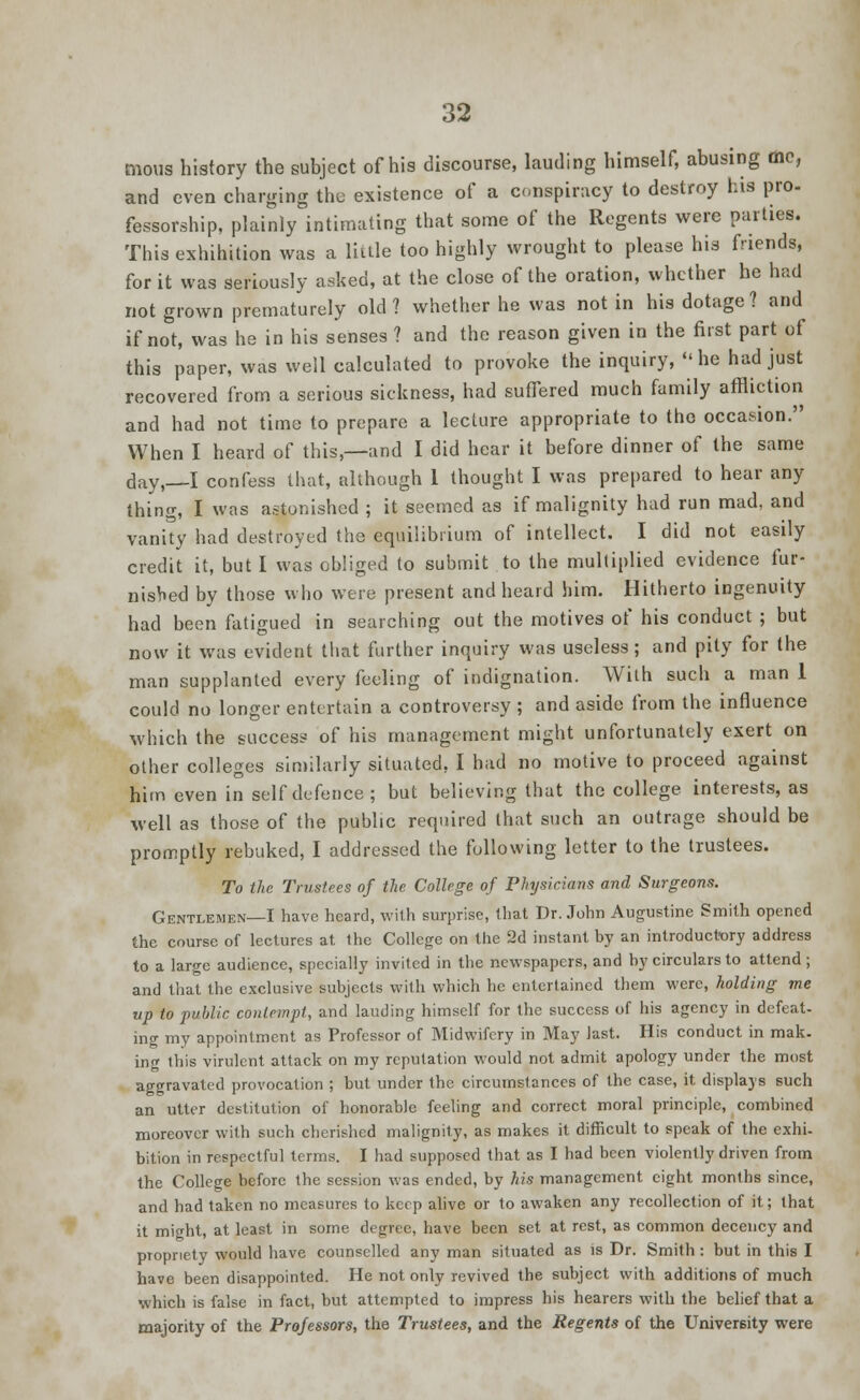 moua history the subject of his discourse, lauding himself, abusing tnc, and even charging the existence of a conspiracy to destroy his pro- fessorship, plainly intimating that some of the Regents were parties. This exhibition was a little too highly wrought to please his friends, for it was seriously asked, at the close of the oration, whether he had not grown prematurely old? whether he was not in his dotage? and if not, was he in his senses ? and the reason given in the first part of this paper, was well calculated to provoke the inquiry, he had just recovered from a serious sickness, had suffered much family affliction and had not time to prepare a lecture appropriate to the occasion. When I heard of this,—and I did hear it before dinner of the same day,—I confess that, although 1 thought I was prepared to hear any thing, I was astonished ; it seemed as if malignity had run mad, and vanity had destroyed the equilibrium of intellect. I did not easily credit it, but I was obliged to submit to the multiplied evidence fur- nished by those who were present and heard him. Hitherto ingenuity had been fatigued in searching out the motives of his conduct ; but now it was evident that further inquiry was useless ; and pity for the man supplanted every feeling of indignation. With such a man 1 could no longer entertain a controversy ; and aside from the influence which the success of his management might unfortunately exert on other colleges similarly situated, I had no motive to proceed against him even in self defence; but believing that the college interests, as well as those of the public required that such an outrage should be promptly rebuked, I addressed the following letter to the trustees. To the Trustees of the College of Physicians and Surgeons. Gentlemen—I have heard, with surprise, that Dr. John Augustine Smith opened the course of lectures at the College on the 2d instant by an introductory address to a large audience, specially invited in the newspapers, and by circulars to attend ; and that the exclusive subjects with which he entertained them were, holding me up to public contempt, and lauding himself for the success of his agency in defeat- ing my appointment as Professor of Midwifery in May last. His conduct in mak. ing this virulent attack on my reputation would not admit apology under the most aggravated provocation ; but under the circumstances of the case, it displays such an utter destitution of honorable feeling and correct moral principle, combined moreover with such cherished malignity, as makes it difficult to speak of the exhi- bition in respectful terms. I had supposed that as I had been violently driven from the College before the session was ended, by his management eight months since, and had taken no measures to keep alive or to awaken any recollection of it; that it might, at least in some degree, have been set at rest, as common decency and propriety would have counselled any man situated as is Dr. Smith : but in this I have been disappointed. He not only revived the subject with additions of much which is false in fact, but attempted to impress his hearers with the belief that a majority of the Professors, the Trustees, and the Regents of the University were
