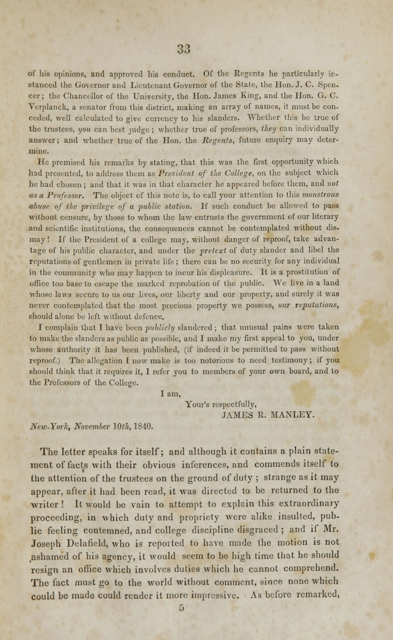 of his opinions, and approved his conduct. Of the Regents he particularly in- stanced the Governor and Lieutenant Governor of the Stale, the Hon. J. C. Spen- cer ; the Chancellor of the University, the Hon. James King, and the Hon. G. C. Verplanck, a senator from this district, making an array of names, it must be con- ceded, well calculated to give currency to his slanders. Whether this be true of the trustees, you can best judge ; whether true of professors, they can individually answer; and whether true of the Hon. the Regents, future enquiry may deter- mine. He premised his remarks by stating, that this was the first opportunity which had presented, to address them as President of the College, on the subject which he had chosen; and that it was in that character he appeared before them, and not as a Professor. The object of this note is, to call your attention to this monstrous abuse of the privilege of a public station. If sueh conduct be allowed to pass without censure, by those to whom the law entrusts the government of our literary and scientific institutions, the consequences cannot be contemplated without dis- may ! If the President of a college may, without danger of reproof, take advan- tage of his public character, and under the pretext of duty slander and libel the reputations of gentlemen in private life ; there can be no security for any individual in the community who ma}7 happen to incur his displeasure. It is a prostitution of office too base to escape the marked reprobation of the public. We live in a land whose laws secure to us our lives, our liberty and our property, and surely it was never contemplated that the most precious property we possess, our reputations, should alone be left without defence. I complain that I have been publicly slandered ; that unusual pains were taken to make the slanders as public as possible, and I make my first appeal to you, under whose authority it has been published, (if indeed it be permitted to pass without reproof.) The allegation I now make is too notorious to need testimony; if you should think that it requires it, 1 refer you to members of your own board, and to the Professors of the College. I am, Your's respectfully, JAMES R. MANLEY. New-York, November 10th, 1840. The letter speaks for itself; and although it contains a plain state- ment of facts with their obvious inferences, and commends itself to the attention of the trustees on the ground of duty ; strange as it may appear, after it had been read, it was directed to be returned to the writer ! It would be vain to attempt to explain this extraordinary proceeding, in which duty and propriety were alike insulted, pub- lie feeling contemned, and college discipline disgraced ; and if Mr. Joseph Delaficld, who is repotted to have made the motion is not #ashamed of his agency, it would seem to be high time that he should resign an office which involves duties which he cannot comprehend. The fact must go to the world without comment, since none which could be made could render it more impressive. As before remarked, 5