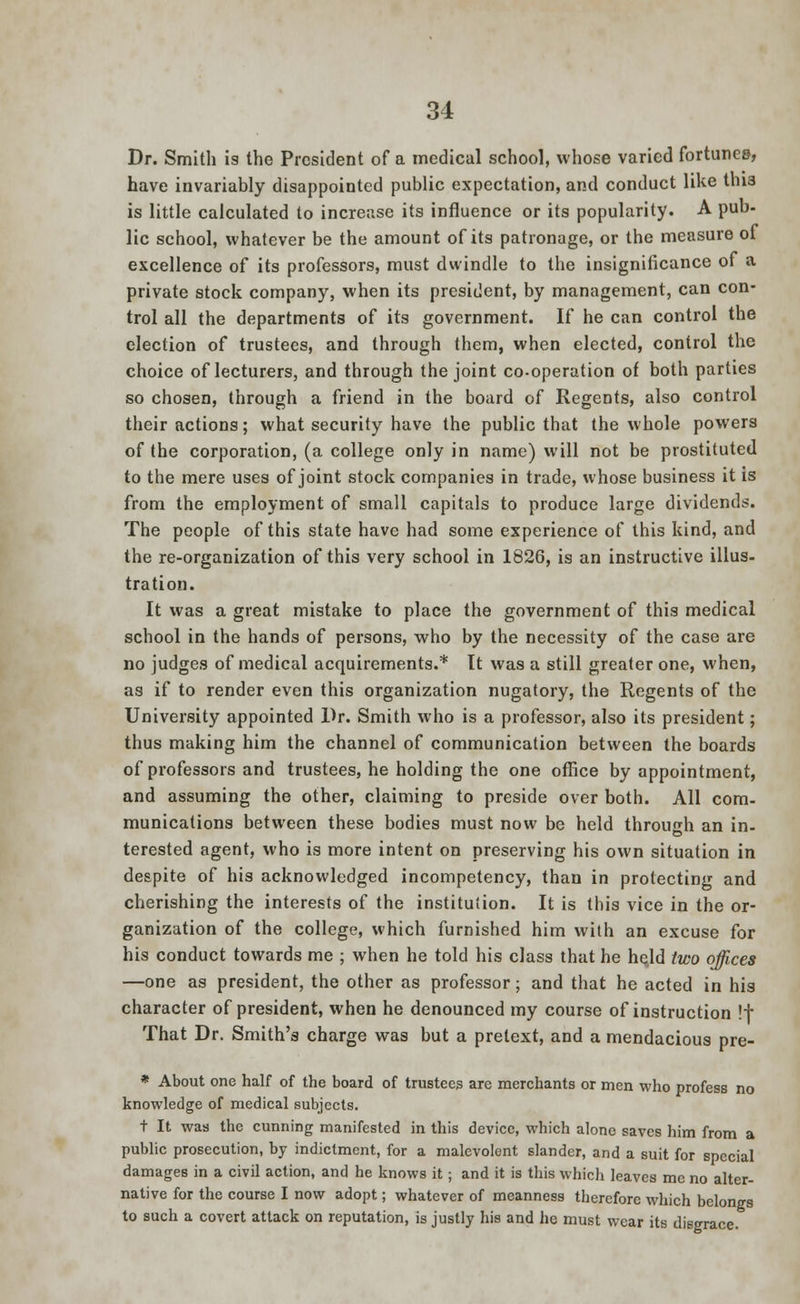 Dr. Smith is the President of a medical school, whose varied fortunes, have invariably disappointed public expectation, and conduct like thi3 is little calculated to increase its influence or its popularity. A pub- lie school, whatever be the amount of its patronage, or the measure of excellence of its professors, must dwindle to the insignificance of a private stock company, when its president, by management, can con- trol all the departments of its government. If he can control the election of trustees, and through them, when elected, control the choice of lecturers, and through the joint co-operation of both parties so chosen, through a friend in the board of Regents, also control their actions; what security have the public that the whole powers of the corporation, (a college only in name) will not be prostituted to the mere uses of joint stock companies in trade, whose business it is from the employment of small capitals to produce large dividends. The people of this state have had some experience of this kind, and the re-organization of this very school in 1826, is an instructive illus- tration. It was a great mistake to place the government of this medical school in the hands of persons, who by the necessity of the case are no judges of medical acquirements.* It was a still greater one, when, as if to render even this organization nugatory, the Regents of the University appointed Dr. Smith who is a professor, also its president; thus making him the channel of communication between the boards of professors and trustees, he holding the one office by appointment, and assuming the other, claiming to preside over both. All com- munications between these bodies must now be held through an in- terested agent, who is more intent on preserving his own situation in despite of his acknowledged incompetency, than in protecting and cherishing the interests of the institution. It is this vice in the or- ganization of the college, which furnished him with an excuse for his conduct towards me ; when he told his class that he held two offices —one as president, the other as professor; and that he acted in his character of president, when he denounced my course of instruction !f That Dr. Smith's charge was but a pretext, and a mendacious pre- * About one half of the board of trustees are merchants or men who profess no knowledge of medical subjects. t It was the cunning manifested in this device, which alone saves him from a public prosecution, by indictment, for a malevolent slander, and a suit for special damages in a civil action, and he knows it; and it is this which leaves me no alter- native for the course I now adopt; whatever of meanness therefore which belongs to such a covert attack on reputation, is justly his and he must wear its disgrace.