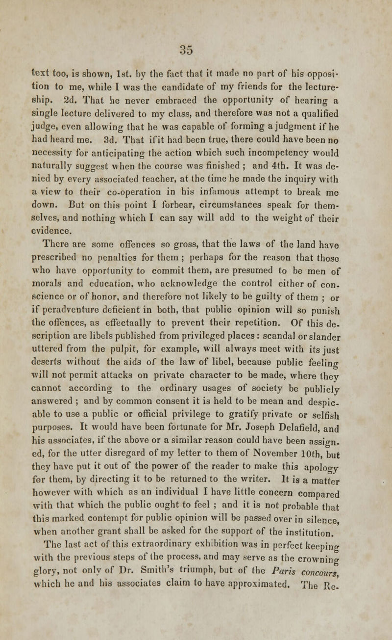 text too, is shown, 1st. by the fact that it made no part of his opposi- tion to me, while I was the candidate of my friends for the lecture- ship. 2d. That he never embraced the opportunity of hearing a single lecture delivered to my class, and therefore was not a qualified judge, even allowing that he was capable of forming a judgment if he had heard me. 3d. That if it had been true, there could have been no necessity for anticipating the action which such incompetency would naturally suggest when the course was finished ; and 4th. It was de- nied by every associated teacher, at the time he made the inquiry with a view to their co-operation in his infamous attempt to break me down. But on this point I forbear, circumstances speak for them- selves, and nothing which I can say will add to the weight of their evidence. There are some offences so gross, that the laws of the land have prescribed no penalties for them ; perhaps for the reason that those who have opportunity to commit them, are presumed to be men of morals and education, who acknowledge the control either of con- science or of honor, and therefore not likely to be guilty of them ; or if peradventure deficient in both, that public opinion will so punish the offences, as effectaally to prevent their repetition. Of this de- scription are libels published from privileged places : scandal or slander uttered from the pulpit, for example, will always meet with its just deserts without the aids of the law of libel, because public feeling will not permit attacks on private character to be made, where they cannot according to the ordinary usages of society be publicly answered ; and by common consent it is held to be mean and despic- able to use a public or official privilege to gratify private or selfish purposes. It would have been fortunate for Mr. Joseph Delafield, and his associates, if the above or a similar reason could have been assign- ed, for the utter disregard of my letter to them of November 10th, but they have put it out of the power of the reader to make this apology for them, by directing it to be returned to the writer. It is a matter however with which as an individual I have little concern compared with that which the public ought to feel ; and it is not probable that this marked contempt for public opinion will be passed over in silence when another grant shall be asked for the support of the institution. The last act of this extraordinary exhibition was in perfect keeping with the previous steps of the process, and may serve as the crowning glory, not only of Dr. Smith's triumph, but of the Paris concours which he and his associates claim to have approximated. The Re-