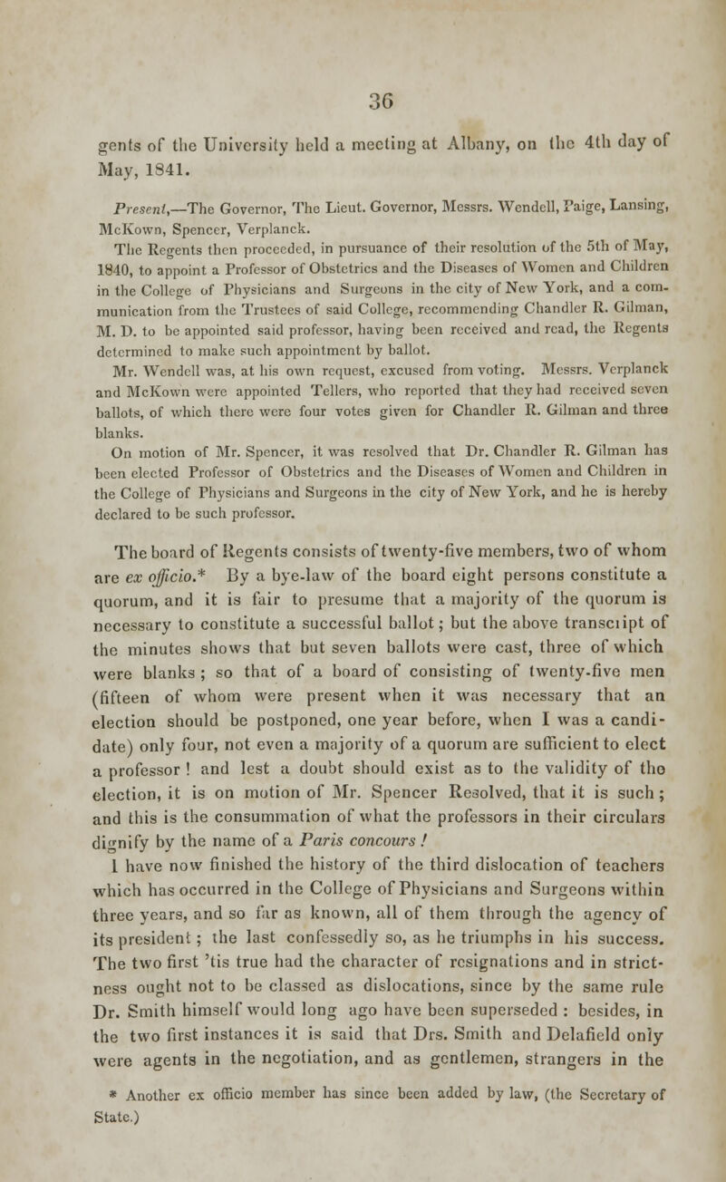 gents of the University held a meeting at Albany, on the 4th day of May, 1841. Present,—The Governor, The Lieut. Governor, Messrs. Wendell, Paige, Lansing, McKown, Spencer, Verplanck. The Regents then proceeded, in pursuance of their resolution of the 5th of May, 1840, to appoint a Professor of Obstetrics and the Diseases of Women and Children in the College of Physicians and Surgeons in the city of New York, and a coin, munication from the Trustees of said College, recommending Chandler R. Gilman, M. D. to be appointed said professor, having been received and read, the Regents determined to make such appointment by ballot. Mr. Wendell was, at his own request, excused from voting. Messrs. Verplanck and McKown were appointed Tellers, who reported that they had received seven ballots, of which there were four votes given for Chandler R. Gilman and three blanks. On motion of Mr. Spencer, it was resolved that Dr. Chandler R. Gilman has been elected Professor of Obstetrics and the Diseases of Women and Children in the College of Physicians and Surgeons in the city of New York, and he is hereby declared to be such professor. The board of Regents consists of twenty-five members, two of whom are ex officio.* By a bye-law of the board eight persons constitute a quorum, and it is fair to presume that a majority of the quorum is necessary to constitute a successful ballot; but the above transciipt of the minutes shows that but seven ballots were cast, three of which were blanks ; so that of a board of consisting of twenty-five men (fifteen of whom were present when it was necessary that an election should be postponed, one year before, when I was a candi- date) only four, not even a majority of a quorum are sufficient to elect a professor ! and lest a doubt should exist as to the validity of tho election, it is on motion of Mr. Spencer Resolved, that it is such; and this is the consummation of what the professors in their circulars dignify by the name of a Paris concours ! I have now finished the history of the third dislocation of teachers which has occurred in the College of Physicians and Surgeons within three years, and so far as known, all of them through the agency of its president; the last confessedly so, as he triumphs in his success. The two first 'tis true had the character of resignations and in strict- ness ought not to be classed as dislocations, since by the same rule Dr. Smith himself would long ago have been superseded : besides, in the two first instances it is said that Drs. Smith and Delafield only were agents in the negotiation, and as gentlemen, strangers in the * Another ex officio member has since been added by law, (the Secretary of State.)