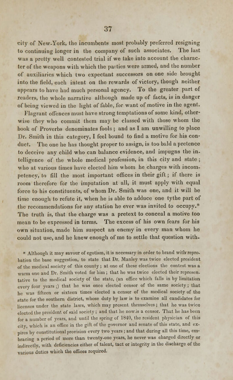 city of New-York, the incumbents most probably preferred resigning to continuing longer in the company of such associates. The last was a pretty well contested trial if we take into account the charac- ter of the weapons with which the parties were armed, and the number of auxiliaries which two expectant successors on one side brought into the field, each intent on the rewards of victory, though neither appears to have had much personal agency. To the greater part of readers, the whole narrative although made up of facts, is in danger of being viewed in the light of fable, for want of motive in the agent. Flagrant offences must have strong temptations of some kind, other- wise they who commit them may be classed with those whom the book of Proverbs denominates fools ; and as I am unwilling to place Dr. Smith in this category, I feel bound to find a motive for his con- duct. The one he has thought proper to assign, is too bald a pretence to deceive any child who can balance evidence, and impugns the in- telligence of the whole medical profession, in this city and state ; who at various times have elected him whom he charges with incom- petency, to fill the most important offices in their gift; if there is room therefore for the imputation at all, it must apply with equal force to his constituents, of whom Dr. Smith was one, and it will be time enough to refute it, when he is able to adduce one tythe part of the recommendations for any station he ever was invited to occupy.* The truth is, that the charge was a pretext to conceal a motive too mean to be expressed in terms. The excess of his own fears for his own situation, made him suspect an enemy in every man whom he could not use, and he knew enough of me to settle that question with. * Although it may savour of egotism, it is necessary in order to brand with repro- bation the base suggestion, to state that Dr. Manley was twice elected president of the medical society of this county ; at one of these elections the contest was a warm one and Dr. Smith voted for him ; that he was twice elected their represen- tative to the medical society of the state, (an office which falls in by limitation every four years;) that he was once elected censor of the same society; that he was fifteen or sixteen times elected a censor of the medical society of the state for the southern district, whose duty by law is to examine all candidates for licenses under the state laws, which may present themselves; that he was twice elected the president of said society ; and that he now.is a censor. That he has been for a number of years, and until the spring of 1840, the resident physician of this city which is an office in the gift of the governor and senate of this state, and ex- pires by constitutional provision every two years ; and that during all this time, em- bracing a period of more than twenty-one years, he never was charged directly or indirectly, with deficiencies either of talent, tact or integrity in the discharge of the various duties which the offices required.