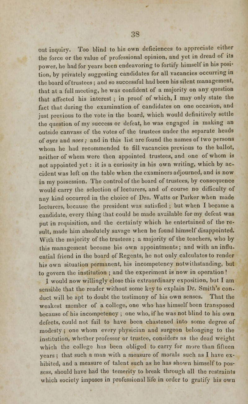 out inquiry. Too blind to his own deficiences to appreciate either the force or the value of professional opinion, and yet in dread of its power, he had for years been endeavoring to fortify himself in his posi- tion, by privately suggesting candidates for all vacancies occurring in the board of trustees ; and so successful had been his silent management, that at a full meeting, he was confident of a majority on any question that affected his interest ; in proof of which, I may only state the fact that during the examination of candidates on one occasion, and just previous to the vote in the board, which would definitively settle the question of my success or defeat, he was engaged in making an outside canvass of the votes of the trustees under the separate heads of ayes and noes; and in this list are found the names of two persons whom he had recommended to fill vacancies previous to the ballot, neither of whem were then appointed trustees, and one of whom is not appointed yet: it is a curiosity in his own writing, which by ac- cident was left on the table when the examiners adjourned, and is now in my possession. The control of the board of trustees, by consequence would carry the selection of lecturers, and of course no difficulty of any kind occurred in the choice of Drs. Watts or Parker when made lecturers, because the president was satisfied ; but when I became a candidate, every thing that could be made available for my defeat was put in requisition, and the certainty which he entertained of the re- sult, made him absolutely savage when he found himself disappointed. With the majority of the trustees ; a majority of the teachers, who by this management become his own appointments; and with an influ- ential friend in the board of Regents, he not only calculates to render his own situation permanent, his incompetency notwithstanding, but to govern the institution ; and the experiment is now in operation ! I would now willingly close this extraordinary exposition, but I am sensible that the reader without some key to explain Dr. Smith's con- duct will be apt to doubt the testimony of his own senses. That the weakest member of a college, one who has himself been transposed because of his incompetency ; one who, if he was not blind to his own defects, could not fail to have been chastened into some degree of modesty ; one whom every physician and surgeon belonging to the institution, whether professor or trustee, considers as the dead weight which the college has been obliged to carry for mare than fifteen years ; that such a man with a measure of morals such as I have ex- hibited, and a measure of talent such as he has shown himself to pos- sess, should have had the temerity to break through all the restraints which society imposes in professional life in order to gratify his own