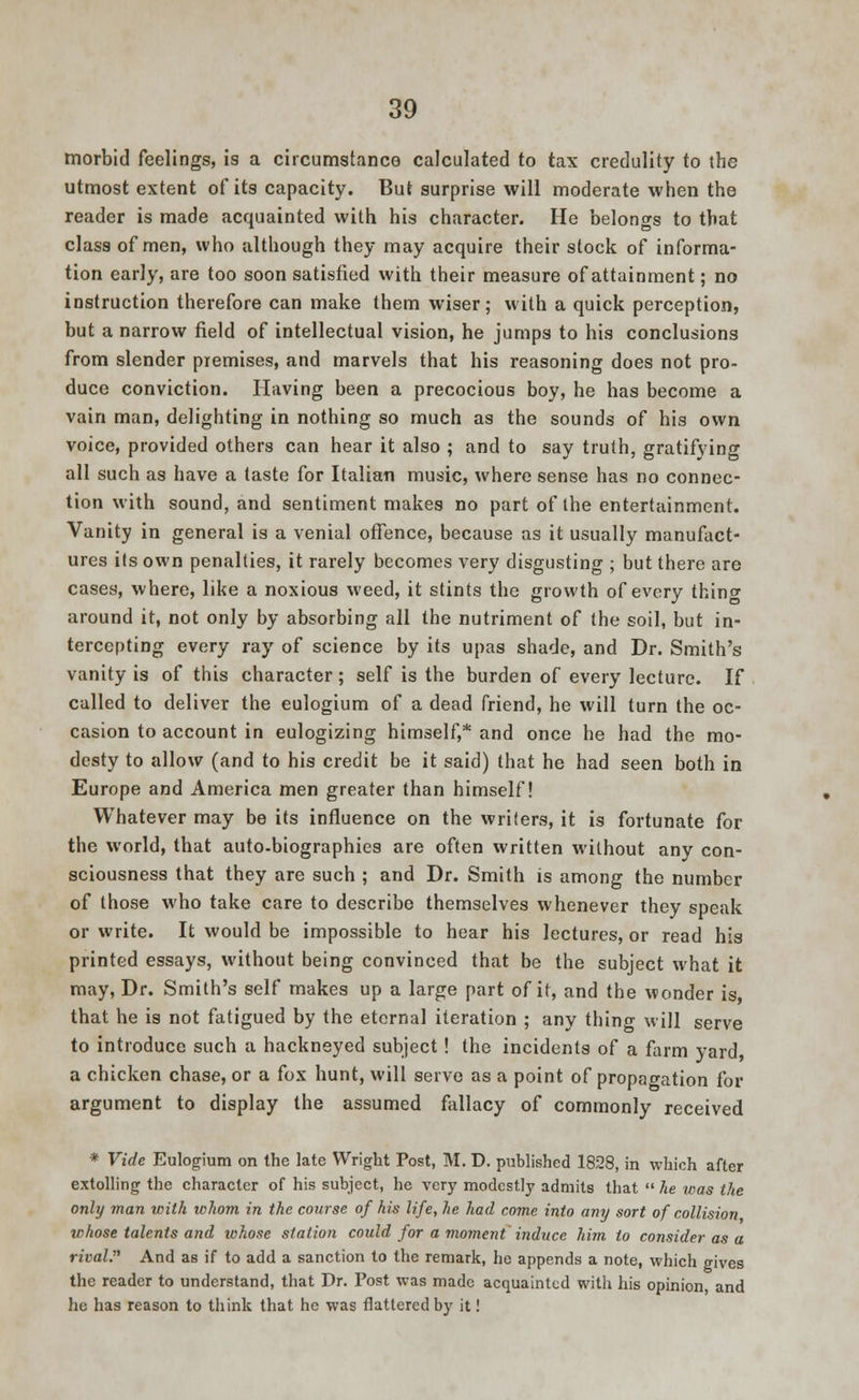 morbid feelings, is a circumstance calculated to tax credulity to the utmost extent of its capacity. But surprise will moderate when the reader is made acquainted with his character. He belongs to that class of men, who although they may acquire their stock of informa- tion early, are too soon satisfied with their measure of attainment; no instruction therefore can make them wiser; with a quick perception, but a narrow field of intellectual vision, he jumps to his conclusions from slender premises, and marvels that his reasoning does not pro- duce conviction. Having been a precocious boy, he has become a vain man, delighting in nothing so much as the sounds of his own voice, provided others can hear it also ; and to say truth, gratifying all such as have a taste for Italian music, where sense has no connec- tion with sound, and sentiment makes no part of the entertainment. Vanity in general is a venial offence, because as it usually manufact- ures its own penalties, it rarely becomes very disgusting ; but there are cases, where, like a noxious weed, it stints the growth of every thine around it, not only by absorbing all the nutriment of the soil, but in- tercepting every ray of science by its upas shade, and Dr. Smith's vanity is of this character; self is the burden of every lecture. If called to deliver the eulogium of a dead friend, he will turn the oc- casion to account in eulogizing himself,* and once he had the mo- desty to allow (and to his credit be it said) that he had seen both in Europe and America men greater than himself! Whatever may be its influence on the writers, it is fortunate for the world, that auto-biographies are often written without any con- sciousness that they are such ; and Dr. Smith is among the number of those who take care to describe themselves whenever they speak or write. It would be impossible to hear his lectures, or read his printed essays, without being convinced that be the subject what it may, Dr. Smith's self makes up a large part of it, and the wonder is that he is not fatigued by the eternal iteration ; any thing will serve to introduce such a hackneyed subject ! the incidents of a farm yard a chicken chase, or a fox hunt, will serve as a point of propagation for argument to display the assumed fallacy of commonly received * Vide Eulogium on the late Wright Post, M. D. published 1828, in which after extolling the character of his subject, he very modestly admits that  he was the only man with whom in the course of his life, he had come into any sort of collision whose talents and whose station could for a moment induce him to consider as a rival. And as if to add a sanction to the remark, he appends a note, which gives the reader to understand, that Dr. Post was made acquainted with his opinion, and he has reason to think that he was flattered by it!