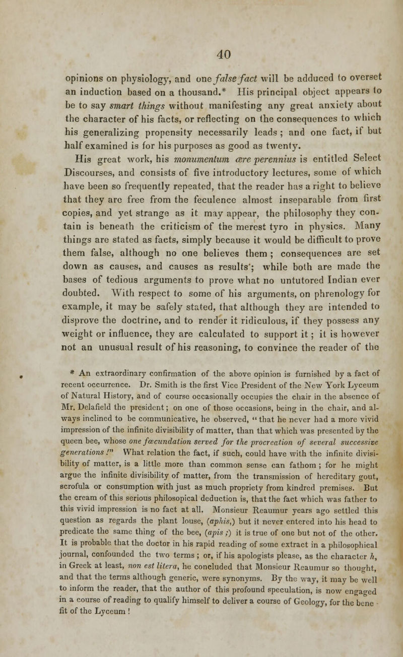 opinions on physiology, and one false fact will be adduced to overset an induction based on a thousand.* His principal object appears to be to say smart things without manifesting any great anxiety about the character of his facts, or reflecting on the consequences to which his generalizing propensity necessarily leads ; and one fact, if but half examined is for his purposes as good as twenty. His great work, his monumenlum cere perennius is entitled Select Discourses, and consists of five introductory lectures, some of which have been so frequently repeated, that the reader has a right to believe that they are free from the feculence almost inseparable from first copies, and yet strange as it may appear, the philosophy they con- tain is beneath the criticism of the merest tyro in physics. Many things are stated as facts, simply because it would be difficult to prove them false, although no one believes them ; consequences are set down as causes, and causes as results'; while both are made the bases of tedious arguments to prove what no untutored Indian ever doubted. With respect to some of his arguments, on phrenology for example, it may be safely stated, that although they are intended to disprove the doctrine, and to render it ridiculous, if they possess any weight or influence, they are calculated to support it; it is however not an unusual result of his reasoning, to convince the reader of the * An extraordinary confirmation of the above opinion is furnished by a fact of recent occurrence. Dr. Smith is the first Vice President of the New York Lyceum of Natural History, and of course occasionally occupies the chair in the absence of Mr. Delafield the president; on one of those occasions, being in the chair, and al- ways inclined to be communicative, he observed,  that he never had a more vivid impression of the infinite divisibility of matter, than that which was presented by the queen bee, whose one foecundation served for the procreation of several successive generations .' What relation the fact, if such, could have with the infinite divisi- bility of matter, is a little more than common sense can fathom ; for he might argue the infinite divisibility of matter, from the transmission of hereditary gout, scrofula or consumption with just as much propriety from kindred premises. But the cream of this serious philosopical deduction is, that the fact which was father to this vivid impression is no fact at all. Monsieur Reaumur years ago settled this question as regards the plant louse, (aphis,) but it never entered into his head to predicate the same thing of the bee, (apis;) it is true of one but not of the other. It is probable that the doctor in his rapid reading of some extract in a philosophical journal, confounded the two terms ; or, if his apologists please, as the character h, in Greek at least, non est litera, he concluded that Monsieur Reaumur so thought, and that the terms although generic, were synonyms. By the way, it may be well to inform the reader, that the author of this profound speculation, is now engaged in a course of reading to qualify himself to deliver a course of Geology, for the bene - fit of the Lyceum !