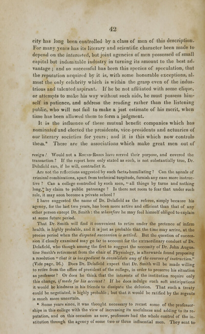 city has long been controlled by a class of men of this description. For many years has its literary and scientific character been made to depend on the interested, but joint agencies of men possessed of small capital but indomitable industry in turning its amount to the best ad. vantage ; and so successful has been this species of speculation, that the reputation acquired by it is, with some honorable exceptions, al- most the only celebrity which is within the grasp even of the indus- trious and talented aspirant. If he be not affiliated with some clique, or attempts to make his way without such aids, he must possess him- self in patience, and address the reading rather than the listening public, who will not fail to make a just estimate of his merit, when time has been allowed them to form a judgment. It is the influence of thpse mutual benefit companies which has nominated and elected the presidents, vice-presidents and actuaries of our literary societies for years; and it is this which now controls them.* These are the associations which make great men out of resign.' Would not a Round-Ro3in have served their purpose, and covered the transaction ? If the report here only stated as such, is not substantially true, Dr. Delafiuld can, if he will, contradict it. Are not the reflections suggested by such facts,*humiliating ? Can the annals of criminal combinations, apart from technical turpitude, furnish any case more instruc- tive ? Can a college controlled by such men,  all things by turns and nothing long, lay claim to public patronage ? Is there not room to fear that under such rule, it may soon become a private school ? I have suggested the name of Dr. Delafield as the referee, simply because his agency, for the last two years, has been more active and efficient than that of any other person except Dr. Smith : the wherefore he may feel himself obliged to explain at some future period. That Dr. Smith will find it convenient to retire under the pretence of infirm health, is highly probable, and it is just as probable that the time may arrive, at the precise peri&d when the disputed succession is settled. But the question of succes- sion if closely examined may go far to account for the extraordinary conduct of Dr. Delafield, who though among the first to suggest the necessity of Dr. John Augus- tine Smith's retirement from the chair of Physiology, is afterwards found proposing a resolution  that it is inexpedient to consolidate any of the courses of instruction. (Vide page, 26.) Does Dr. Delafield expect that Dr. Smith will be made willing to retire from the office of president of the college, in order to preserve his situation as professor? Or does he think that the interests of the institution require only this change, if made for his account ? If he docs indulge such soft anticipations it would be kindness in his friends to dissipate the delusion. That such a treaty could be negotiated, is highly probable; but that it would be ratified by the regents is much more uncertain. * Some years since, it was thought necessary to recast some of the professor- ships in this college with the view of increasing its usefulness and adding to its re- putation, and on this occasion as now, professors had the whole control of the in- stitution through the agency of some two or three influential men. They sent to