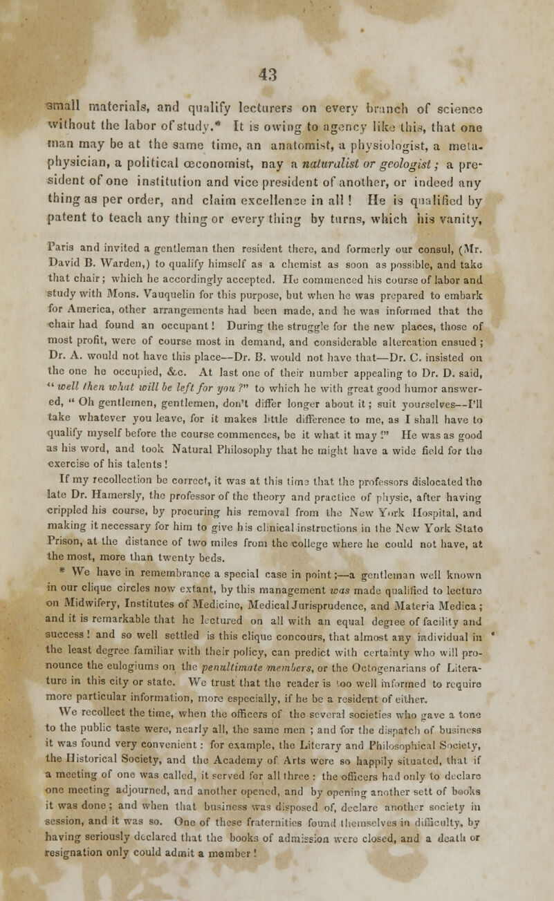 small materials, and qualify lecturers on every brunch of science without the labor of study.* It is owing to agency like this, that one man may be at the same time, an anatomist, a physiologist, a meta- physician, a political ceconomist, nay a naturalist or geologist; a pre- sident of one institution and vice president of another, or indeed any thing as per order, and claim excellence in all ! He is qualified by patent to teach any thing or every thing by turns, which his vanity, Paris and invited a gentleman then resident there, and formerly our consul, (Mr. David B. Warden,) to qualify himself as a chemist as soon as possible, and take that chair; which he accordingly accepted. He commenced his course of labor and study with Mons. Vauquelin for this purpose, but when he was prepared to embark for America, other arrangements had been made, and he was informed that the chair had found an occupant! During the struggle for the new places, those of most profit, were of course most in demand, and considerable altercation ensued ; Dr. A. would not have this place—Dr. B. would not have that—Dr. C. insisted on the one he occupied, &c. At last one of their number appealing to Dr. D. said,  well /.hen what will be left for you ? to which he with great good humor answer- ed,  Oh gentlemen, gentlemen, don't differ longer about it; suit yourselves—I'll take whatever you leave, for it makes Mile difference to me, as I shall have to qualify myself before the course commences, be it what it may ! He was as good as his word, and took Natural Philosophy that he might have a wide field for the exercise of his talents ! If my recollection be correct, it was at this time that the professors dislocated tho late Dr. Hamersly, the professor of the theory and practice of physic, after having crippled his course, by procuring his removal from the New York Hospital, and making it necessary for him to give his clinical instructions in the New Yo.rk Stato Prison, at the distance of two miles from the college where he could not have, at the most, more than twenty beds. * We have in remembrance a special case in point;—a gentleman well known in our clique circles now extant, by this management was made qualified to lecture on Midwifery, Institutes of Medicine, MedicalJurisprudence, and Materia Medica; and it is remarkable that he lectured on all with an equal degiee of facility and success ! and so well settled is this clique concours, that almost any individual in the least degree familiar with their policy, can predict with certainty who will pro- nounce the eulogiums on tho penultimate members, or the Octogenarians of Litera- ture in this city or state. We trust that the reader is loo well informed to require more particular information, more especially, if he be a resident of either. We recollect the time, when the officers of the several societies who <:ave a tone to the public taste were, nearly all, the same men ; and for the dispatch of business it was found very convenient: for example, the Literary and Philosophical Society, the Historical Society, and the Academy of Arts were so happily situated, that if a meeting of one was called, it served for all three : the officers had only to declare one meeting adjourned, and another opened, and by opening another sett of books it was done; and when that business was disposed of, declare another society in session, and it was so. One of these fraternities found themselves in difficulty, by having seriously declared that the books of admission were closed, and a death or resignation only could admit a member!