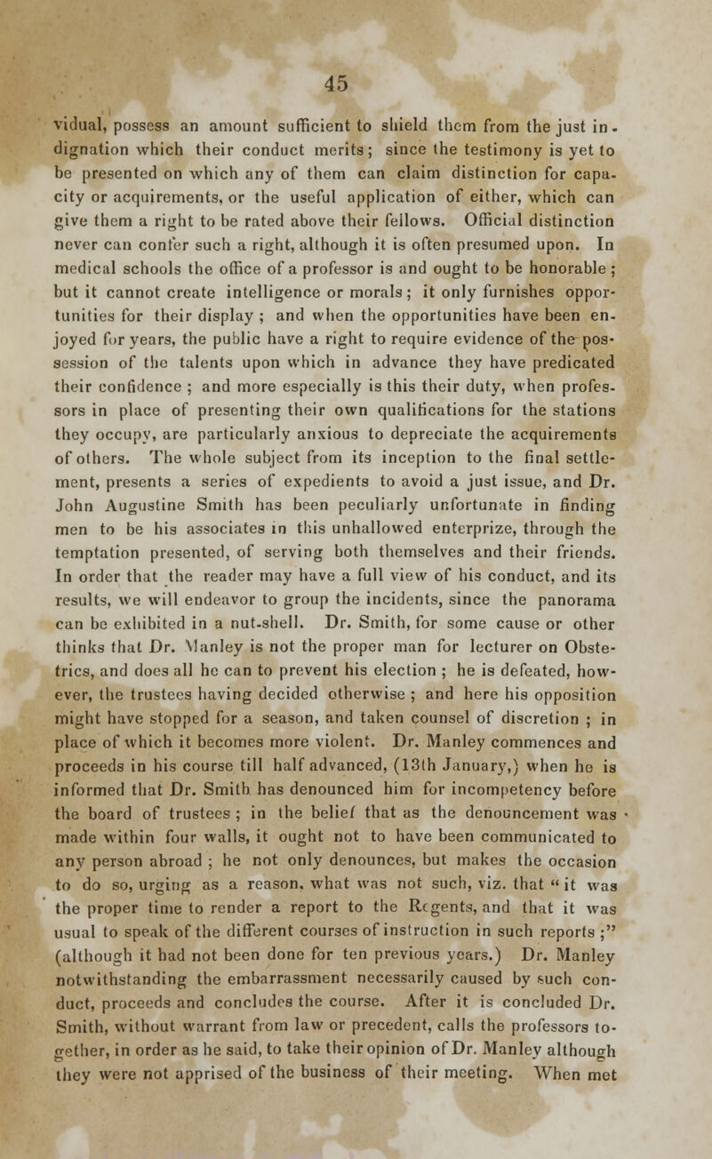 vidual, possess an amount sufficient to shield them from the just in. dignation which their conduct merits; since the testimony is yet to be presented on which any of them can claim distinction for capa- city or acquirements, or the useful application of either, which can give them a right to be rated above their fellows. Official distinction never can confer such a right, although it is often presumed upon. In medical schools the office of a professor is and ought to be honorable; but it cannot create intelligence or morals; it only furnishes oppor- tunities for their display ; and when the opportunities have been en- joyed for years, the public have a right to require evidence of the pos- session of the talents upon which in advance they have predicated their confidence ; and more especially is this their duty, when profes- sors in place of presenting their own qualifications for the stations they occupy, are particularly anxious to depreciate the acquirements of others. The whole subject from its inception to the final settle- ment, presents a series of expedients to avoid a just issue, and Dr. John Augustine Smith has been peculiarly unfortunate in finding men to be his associates in this unhallowed enterprize, through the temptation presented, of serving both themselves and their friends. In order that the reader may have a full view of his conduct, and its results, we will endeavor to group the incidents, since the panorama can be exhibited in a nut-shell. Dr. Smith, for some cause or other thinks that Dr. Manley is not the proper man for lecturer on Obste- trics, and does all he can to prevent his election ; he is defeated, how- ever, the trustees having decided otherwise ; and here his opposition might have stopped for a season, and taken counsel of discretion ; in place of which it becomes more violent. Dr. Manley commences and proceeds in his course till half advanced, (13th January,) when he is informed that Dr. Smith has denounced him for incompetency before the board of trustees ; in the belief that as the denouncement was made within four walls, it ought not to have been communicated to any person abroad ; he not only denounces, but makes the occasion to do so, urging as a reason, what was not such, viz. that it was the proper time to render a report to the Regents, and that it was usual to speak of the different courses of instruction in such reports ; (although it had not been done for ten previous years.) Dr. Manley notwithstanding the embarrassment necessarily caused by such con- duct, proceeds and concludes the course. After it is concluded Dr. Smith, without warrant from law or precedent, calls the professors to- gether, in order as he said, to take their opinion of Dr. Manley although they were not apprised of the business of their meeting. When met