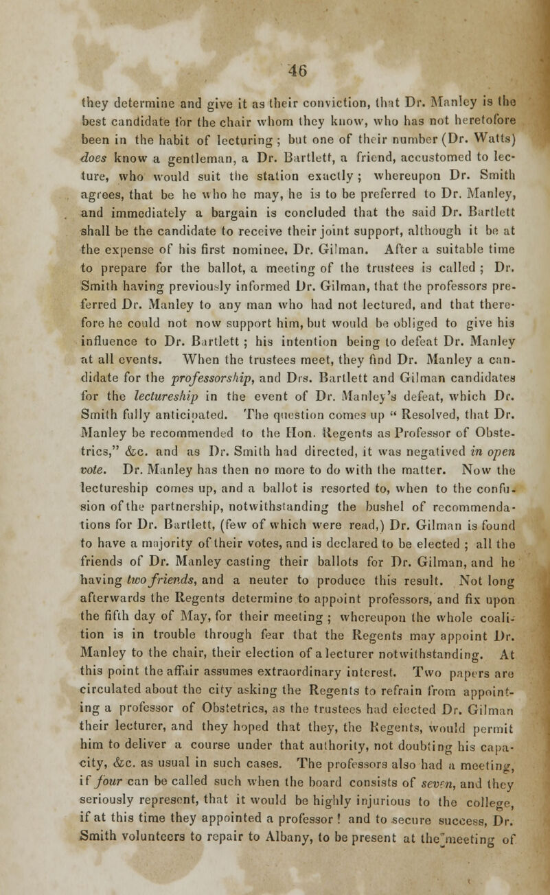 they determine and give it as their conviction, that Dr. Manlcy is the best candidate for the chair whom they know, who has not heretofore been in the habit of lecturing; but one of their number (Dr. Watts) does know a gentleman, a Dr. Bartlett, a friend, accustomed to lec- ture, who would suit the station exactly; whereupon Dr. Smith agrees, that be he who ho may, he is to be preferred to Dr. Manley, and immediately a bargain is concluded that the said Dr. Bartlett shall be the candidate to receive their joint support, although it be at the expense of his first nominee, Dr. Gilman. After a suitable time to prepare for the ballot, a meeting of the trustees is called ; Dr. Smith having previously informed Dr. Gilman, that the professors pre- ferred Dr. Manley to any man who had not lectured, and that there- fore he could not now support him, but would bo obliged to give his influence to Dr. Bartlett ; his intention being lo defeat Dr. Manley at all events. When the trustees meet, they find Dr. Manley a can- didate for the professorship, and Drs. Bartlett and Gilman candidates for the lectureship in the event of Dr. Manley's defeat, which Dr. Smith fully anticipated. The question comes up  Resolved, that Dr. Manley be recommended to the Hon. Regents as Professor of Obste- trics, &c. and as Dr. Smith had directed, it was negatived in open vote. Dr. Manley has then no more to do with the matter. Now the lectureship comes up, and a ballot is resorted to, when to the confu. sion of the partnership, notwithstanding the bushel of recommenda- tions for Dr. Bartlett, (few of which were read,) Dr. Gilman is found to have a majority of their votes, and is declared to be elected ; all the friends of Dr. Manley casting their ballots for Dr. Gilman, and he having two friends, and a neuter to produce this result. Not long afterwards the Regents determine to appoint professors, and fix upon the fifth day of May, for their meeting ; whereupon the whole coali- tion is in trouble through fear that the Regents may appoint Dr. Manley to the chair, their election of a lecturer notwithstanding. At this point the affair assumes extraordinary interest. Two papers are circulated about the city asking the Regents to refrain from appoint- ing a professor of Obstetrics, as the trustees had elected Dr. Gilman their lecturer, and they hoped that they, the Regents, would permit him to deliver a course under that authority, not doubting his capa- city, &c. as usual in such cases. The professors also had a meeting, if four can be called such when the board consists of sevm, and they seriously represent, that it would be highly injurious to the college, if at this time they appointed a professor ! and to secure success, Dr. Smith volunteers to repair to Albany, to be present at themeeting of