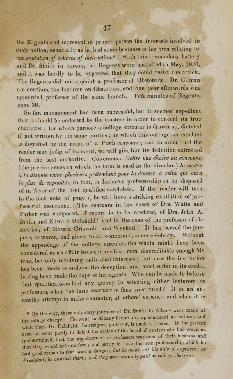 the Rrgents and represent in proper person the interests involved in> their action, especially as he had some business of his own relating to consolidation of cohrses of instruction * With this tremendous battery and Dr. Smith in person, the Regents were assaulted in May, 1840, and it was hardly to be expected, that they could resist the attack. The Regents did not appoint a professor of Obstetrics ; Dr. Gilman did continue the lecturer on Obstetrics, and one year afterwards was appointed professor of the same branch. Vide minutes of Regents, page 36. So far, management had been successful, but it seemed expedient that it should be endorsed by the trustees in order to conceal its true character ; for which purpose a college circular is drawn up, dictated if not written by the same parties ; in which this outrageous conduct is dignified by the name of a Paris concours; and in order that the reader may judge of its merit, we will give him its definition extracted from the best authority. Concours : Metlre une chaire au concours, (the precise sense in which the term is used in the circular,) la metlre a la dispute entre plusieurs prelendans pour la donner a celui qui aura le plus de capacite; in fact, to declare a professorship to be disposed of in favor of the best qualified candidate. If the reader will turn to the foot note of page 7, he will have a striking exhibition of pro- fessorial assurance. The concours in the cases of Drs. Watts and Parker was composed, if report is to be credited, of Drs. John A. Sinith and Edward Del afield ! and in the case of the professor of ob- stetrics, of Messrs. Griswold and Wyckoff! It has served the pur- pose, however, and given to ail concerned, some celebrity. Without the appendage of the college circular, the whole might have been considered as an affair between medical men, discreditable enough 'tis true, but only involving individual interests ; but now the institution has been made to endorse the deception, and must suffer in its credit, having been made the dupe of her agents. Who can be made to believe that qualifications had any agency in selecting either lecturers or professors, when the term concours is thus prostituted ? It is an un- worthy attempt to make character, at others' expense, and when it is • Bv the way, these voluntary journeys of Dr. Smith to Albany were made at the college charge ! He went to Albany before my appointment as lecturer, and while there Dr. Delafield, the resigned professor, is made a trustee. In the present case he went partly to defeat the action of the board of trustees who had prev.ous ly determined, that the appointment of professors was none of then- business and that they would not interfere j and partly to save his own professorship wh.ch he Id good reason to fear was in danger; but he made out >ns b>s of expenses; as President he audited them ; and they were actually pa,d as college charges !