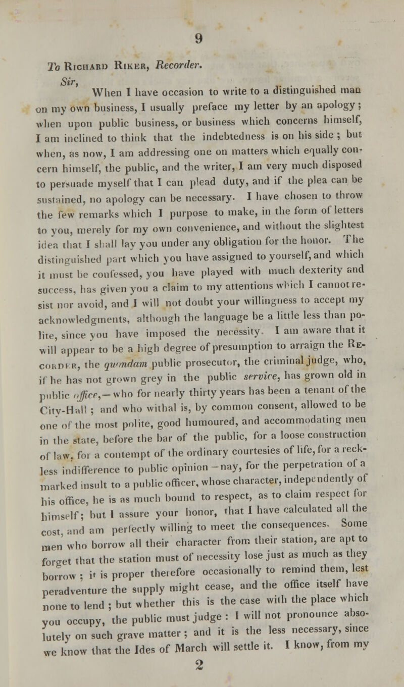 To Richard Riker, Recorder. Sir When I have occasion to write to a distinguished man on my own business, I usually preface my letter by an apology j when upon public business, or business which concerns himself, I am inclined to think that the indebtedness is on his side ; but when, as now, I am addressing one on matters which equally con- cern himself, the public, and the writer, I am very much disposed to persuade myself that I can plead duty, and if the plea can be sustained, no apology can be necessary. I have chosen to throw the few remarks which I purpose to make, in the form of letters to you, merely for my own convenience, and without the slightest idea that I shall lay you under any obligation for the honor. The distinguished part which you have assigned to yourself, and which it must be confessed, you have played with much dexterity and success, has given you a claim to my attentions which I cannot re- sist nor avoid, and I will not doubt your willingness to accept my acknowledgments, although the language be a little less than po- lite, since you have imposed the necessity. I am aware that it will appear to be a high degree of presumption to arraign the Re- corder, the quondam public prosecutor, the criminal judge, who, if he has not grown grey in the public service, has grown old in public office,-who for nearly thirty years has been a tenant of the City-Hall ; and who withal is, by common consent, allowed to be one of the most polite, good humoured, and accommodating men in the state, before the bar of the public, for a loose construction of law. foi a contempt of the ordinary courtesies of life, for a reck- less indifference to public opinion -nay, for the perpetration of a marked insult to a public officer, whose character, independently of his office, he is as much bound to respect, as to claim respect for himself; but 1 assure your honor, that I have calculated all the cost and am perfectly willing to meet the consequences. Some raen' who borrow all their character from their station, are apt to forget that the station must of necessity lose just as much as they borrow ■ it is proper the.efore occasionally to remind them, lest peradventure the supply might cease, and the office itself have none to lend ; but whether this is the case with the place winch Vou occupy, the public must judge : I will not pronounce abso- lutely on such grave matter ; and it is the less necessary, since we know that the Ides of March will settle it. I know, from my 2