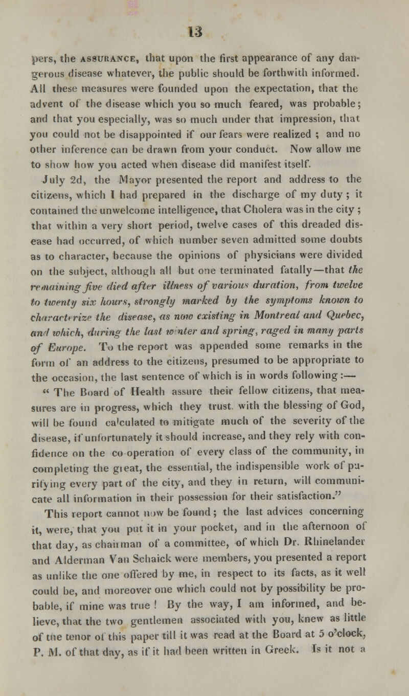 pers, the assurance, that upon the first appearance of any dan- gerous disease whatever, the public should be forthwith informed. All these; measures were founded upon the expectation, that the advent of the disease which you so much feared, was probable; and that you especially, was so much under that impression, that you could not be disappointed if our fears were realized ; and no other inference can be drawn from your conduct. Now allow me to siiow how you acted when disease did manifest itself. July 2d, the Mayor presented the report and address to the citizens, which I had prepared in the discharge of my duty ; it contained the unwelcome intelligence, that Cholera was in the city ; that within a very short period, twelve cases of this dreaded dis- ease had occurred, of which number seven admitted some doubts as to character, because the opinions of physicians were divided on the subject, although all but one terminated fatally—that the remaining jive died after illness of various duration, from twelve to twenty six hours, strongly marked by the symptoms known to charartrrize the disease, as now existing in Montreal and Quebec, anrl lokich, during the last w nter and spring, raged in many parts of Europe. To the report was appended some remarks in the form of an address to the citizens, presumed to be appropriate to the occasion, the last sentence of which is in words following:—  The Board of Health assure their fellow citizens, that mea- sures are in progress, which they trust with the blessing of God, will be found ca'culated to mitigate much of the severity of the disease, if unfortunately it should increase, and they rely with con- fidence on the co operation of every class of the community, in completing the gieat, the essential, the indispensible work of pu- rifying every part of the city, and they in return, will communi- cate all information in their possession for their satisfaction. This report cannot n >w be found; the last advices concerning it, were, that you put it in your pocket, and in the afternoon of that day, as chaiiman of a committee, of which Dr. Rhinelander and Alderman Van Schaick were members, you presented a report as unlike the one offered by me, in respect to its facts, as it well could be, and moreover one which could not by possibility be pro- bable, if mine was true ! By the way, I am informed, and be- lieve, that the two gentlemen associated with you, knew as little of tne tenor ol this paper till it was read at the Board at 5 o'clock. P. M. of that day, as if it had been written in Greek. Is it not a