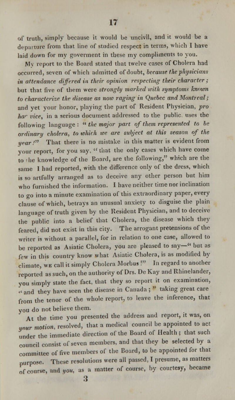 of truth, simply because it would be uncivil, and it would be a depaiture from that line of studied respect in terms, which I have laid down for my goverment in these my compliments to you. Mv report to the Board stated that twelve cases of Cholera had occurred, seven of which admitted of doubt, because (he physicians in attendance differed in their opinion respecting their character ; but that five of them were strongly marked with symptoms known to characterize the disease as now raging in Quebec and Montreal; and yet your honor, playing the part of Resident Physician, pro har vice, in a serious document addressed to the public, uses the following language:  the major part of them represented to be ordinary cholera, to which we are subject at this season of the year! That there is no mistake in this matter is evident from your report, for you say,  that the only cases which have come to 'he knowledge of the Board, are the following, which are the same I had reported, with the difference only of the dress, which is so artfully arranged as to deceive any other person but him who furnished the information. 1 have neither time nor inclination to go into a minute examination of this extraordinary paper, every clause of which, betrays an unusual anxiety to disguise the plain language of truth given by the Resident Physician, and to deceive the public into a belief that Cholera, the disease which they feared, did not exist in this city. The arrogant pretensions of the writer is without a parallel, for in relation to one case, allowed to be reported as Asiatic Cholera, you are pleased to say— but as few in this country know what Asiatic Cholera, is as modified by climate, we call it simply Cholera Morbus ! In regard to another reported as such, on the authority of Drs. De Kay and Rhinelander, you simply state the fact, that they so report it on examination,  and they have seen the disease in Canada ; * taking great care from the tenor of the whole report, to leave the inference, that you do not believe them. At the time you presented the address and report, it was, on your motion, resolved, that a medical council be appointed to act under the immediate direction of the Board of Health; that such council consist of seven members, and that they be selected by a committee of five members of the Board, to be appointed for that purpose. These resolutions were all passed, I presume, as matters of course, and you, as a matter of course, by courtesy, became 3